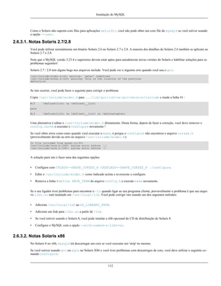 Instalação do MySQL

Como o Solaris não suporta core files para aplicações setuid(), você não pode obter um core file do mysqld se você estiver usando
a opção --user.

2.6.3.1. Notas Solaris 2.7/2.8
Você pode utilizar normalmente um binário Solaris 2.6 no Solaris 2.7 e 2.8. A maioria dos detalhes do Solaris 2.6 também se aplicam ao
Solaris 2.7 e 2.8.
Note que o MySQL versão 3.23.4 e superiores devem estar aptos para autodetectar novas versões do Solaris e habilitar soluções para os
problemas seguintes!
Solaris 2.7 / 2.8 tem alguns bugs nos arquivos include. Você pode ver o seguinte erro quando você usa o gcc:
/usr/include/widec.h:42: warning: `getwc' redefined
/usr/include/wchar.h:326: warning: this is the location of the previous
definition

Se isto ocorrer, você pode fazer o seguinte para corrigir o problema:
Copie /usr/include/widec.h para .../lib/gcc-lib/os/gcc-version/include e mude a linha 41 :
#if

!defined(lint) && !defined(__lint)

para
#if

!defined(lint) && !defined(__lint) && !defined(getwc)

Uma alternativa é editar o /usr/include/widec.h diretamente. Desta forma, depois de fazer a correção, você deve remover o
config.cache e executar o configure novamente !
Se você obter erros como estes quando você executar o make, é porque o configure não encontrou o arquivo curses.h
(provavelmente devido ao erro no arquivo /usr/include/widec.h):
In file included from mysql.cc:50:
/usr/include/term.h:1060: syntax error before `,'
/usr/include/term.h:1081: syntax error before `;'

A solução para isto é fazer uma das seguintes opções:
•

Configure com CFLAGS=-DHAVE_CURSES_H CXXFLAGS=-DHAVE_CURSES_H ./configure.

•

Edite o /usr/include/widec.h como indicado acima e re-execute o configure.

•

Remova a linha #define HAVE_TERM do arquivo config.h e execute make novamente.

Se o seu ligador tiver problemas para encontrar o -lz quando ligar ao seu programa cliente, provavelmente o problema é que seu arquivo libz.so está instalado em /usr/local/lib. Você pode corrigir isto usando um dos seguintes métodos:
•

Adicione /usr/local/lib ao LD_LIBRARY_PATH.

•

Adicione um link para libz.so a partir de /lib.

•

Se você estiver usando o Solaris 8, você pode instalar a zlib opcional do CD de distribuição do Solaris 8.

•

Configure o MySQL com a opção --with-named-z-libs=no.

2.6.3.2. Notas Solaris x86
No Solaris 8 no x86, mysqld irá descarregar um core se você executar um 'strip' no mesmo.
Se você estiver usando gcc ou egcs no Solaris X86 e você tiver problemas com descarregos de core, você deve utilizar o seguinte comando configure:

112

 
