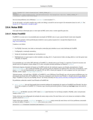 Instalação do MySQL

CC=gcc CFLAGS="-O3 -fomit-frame-pointer -DHAVE_CURSES_H" 
CXX=gcc 
CXXFLAGS="-O3 -fomit-frame-pointer -felide-constructors -fno-exceptions -fno-rtti -DHAVE_CURSES_H" 
./configure --prefix=/usr/local/mysql

Isto irá evitar problemas com a biblioteca libstdc++ e com exceções C++.
Se isto não ajudar, você pode compilar uma versão com debug e executá-lo com um arquivo de ratreamento (trace) ou sob gdb. See
Secção E.1.3, “Depurando o mysqld no gdb”.

2.6.4. Notas BSD
Esta seção fornece informação para os vários tipos de BSD, assim como a versão específica para eles.

2.6.4.1. Notas FreeBSD
FreeBSD 4.x ou mais novo é recomendado para executação do MySQL uma vez que o pacote thread é muito mais integrado.
A mais fácil e portanto a forma preferida para instalá-lo é usar as portas mysql-server e mysql-client disponíveis em
http://www.freebsd.org.
Usando-as você obtem:
•

Um MySQL funcional, com todas as otimizações conhecidas para trabalhar na sua versão habilitada do FreeBSD.

•

Configuração e construção automática.

•

Scripts de inicialização instalados em /usr/local/etc/rc.d.

•

Habilidade para ver quais arquivos estão instalados com pkg_info -L. E para remover todos com pkg_delete se você não quiser mais
o MySQL na máquina.

É recomendado que você utilize MIT-pthreads no FreeBSD 2.x e threads nativas nas Versões 3 e superiores. É possível executar com
threads nativas em algumas versões antigas (2.2.x) mas você pode encontrar problemas ao finalizar o mysqld.
Infelizmente algumas chamadas de funções no FreeBSD ainda não são totalmente seguras com threads, principalmente a função
gethostbyname(), que é usada pelo MySQL para converter nomes de máquinas em endereços IPs. Sob certas circunstâncias, o processo mysqld irá criar repentinamente um carga de CPU de 100% e ficará sem resposta. Se você se deparar com isto, tente iniciar o
MySQL usando a opção --skip-name-resolve.
Alternativamente, você pode ligar o MySQL no FreeBSD 4.x com a biblioteca LinuxThreads, que evita uns poucos problemas que a implementação da thread nativa do FreeBSD tem. Para uma comparação muito boa do LinuxThreads vs. threads nativas dê uma olhada no
artigo "FreeBSD or Linux for your MySQL Server?" de Jeremy Zawodny em http://jeremy.zawodny.com/blog/archives/000697.html
Os problemas conhecidos usando LinuxThreads na FreeBSD são:
•

wait_timeout não está funcionando (provavemente problema de manipulação do signal em FreeBSD/LinuxThreads). Isto deveria ter sido corrigido no FreeBSD 5.0. O sintome á que conexões persistentes podem se manter por um longo tempo sem serem fechadas.

O Makefile do MySQL necessita o GNU make (gmake) para funcionar. Se você deseja compilar o MySQL, antes você precisará
instalar o GNU make.
Tenha certeza que sua configuração de resolução de nomes esteja correta. De outra forma você vai ter atrasos na resolução ou falhas
quando conectar ao mysqld.
Tenha certeza que a entrada localhost no arquivo /etc/hosts esteja correta (de outra forma você irá ter problemas conectando
ao banco de dados). O arquivo /etc/hosts deve iniciar com a linha:
127.0.0.1

localhost localhost.seu.dominio

113

 