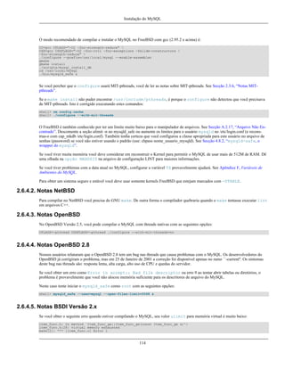 Instalação do MySQL

O modo recomendado de compilar e instalar o MySQL no FreeBSD com gcc (2.95.2 e acima) é:
CC=gcc CFLAGS="-O2 -fno-strength-reduce" 
CXX=gcc CXXFLAGS="-O2 -fno-rtti -fno-exceptions -felide-constructors 
-fno-strength-reduce" 
./configure --prefix=/usr/local/mysql --enable-assembler
gmake
gmake install
./scripts/mysql_install_db
cd /usr/local/mysql
./bin/mysqld_safe &

Se você percber que o configure usará MIT-pthreads, você de ler as notas sobre MIT-pthreads. See Secção 2.3.6, “Notas MITpthreads”.
Se o make install não puder encontrar /usr/include/pthreads, é porque o configure não detectou que você precisava
de MIT-pthreads. Isto é corrigido executando estes comandos:
shell> rm config.cache
shell> ./configure --with-mit-threads

O FreeBSD é também conhecido por ter um limite muito baixo para o manipulador de arquivos. See Secção A.2.17, “Arquivo Não Encontrado”. Descomente a seção ulimit -n no mysqld_safe ou aumente os limites para o usuário mysqld no /etc/login.conf (e reconstrua-o com cap_mkdb /etc/login.conf). Também tenha certeza que você configurou a classe apropriada para este usuário no arquivo de
senhas (password) se você não estiver usando o padrão (use: chpass nome_usuario_mysqld). See Secção 4.8.2, “mysqld-safe, o
wrapper do mysqld”.
Se você tiver muita memória você deve considerar em reconstruir o Kernel para permitir o MySQL de usar mais de 512M de RAM. Dê
uma olhada na opção MAXDSIZ na arquivo de configuração LINT para maiores informações.
Se você tiver problemas com a data atual no MySQL, configurar a variável TZ provavelmente ajudará. See Apêndice F, Variáveis de
Ambientes do MySQL.
Para obter um sistema seguro e estável você deve usar somente kernels FreeBSD que estejam marcados com -STABLE.

2.6.4.2. Notas NetBSD
Para compilar no NetBSD você precisa do GNU make. De outra forma o compilador quebraria quando o make tentasse executar lint
em arquivos C++.

2.6.4.3. Notas OpenBSD
No OpenBSD Versão 2.5, você pode compilar o MySQL com threads nativas com as seguintes opções:
CFLAGS=-pthread CXXFLAGS=-pthread ./configure --with-mit-threads=no

2.6.4.4. Notas OpenBSD 2.8
Nossos usuários relataram que o OpenBSD 2.8 tem um bug nas threads que causa problemas com o MySQL. Os desenvolvedores do
OpenBSD já corrigiram o problema, mas em 25 de Janeiro de 2001 a correção foi disponível apenas no ramo ``-current''. Os sintomas
deste bug nas threads são: resposta lenta, alta carga, alto uso de CPU e quedas do servidor.
Se você obter um erro como Error in accept:: Bad file descriptor ou erro 9 ao tentar abrir tabelas ou diretórios, o
problema é provavelmente que você não alocou memória suficiente para os descritores de arquivo do MySQL.
Neste caso tente iniciar o mysqld_safe como root com as seguintes opções:
shell> mysqld_safe --user=mysql --open-files-limit=2048 &

2.6.4.5. Notas BSDI Versão 2.x
Se você obter o seguinte erro quando estiver compilando o MySQL, seu valor ulimit para memória virtual é muito baixo:
item_func.h: In method `Item_func_ge::Item_func_ge(const Item_func_ge &)':
item_func.h:28: virtual memory exhausted
make[2]: *** [item_func.o] Error 1

114

 