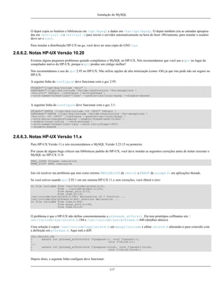 Instalação do MySQL

O depot copia os binários e bibliotecas em /opt/mysql e dados em /var/opt/mysql. O depot também cria as entradas apropriadas em /etc/init.d e /etc/rc2.d para iniciar o servidor automaticamente na hora do boot. Obviamente, para instalar o usuário
deve ser o root.
Para instalar a distribuição HP-UX tar.gz, você deve ter uma cópia do GNU tar.

2.6.6.2. Notas HP-UX Versão 10.20
Existem alguns pequenos problemas quando compilamos o MySQL no HP-UX. Nós recomendamos que você use o gcc no lugar do
compilador nativo do HP-UX, porque o gcc produz um código melhor!
Nós recomendamos o uso do gcc 2.95 no HP-UX. Não utilize opções de alta otimização (como -O6) ja que isto pode não ser seguro no
HP-UX.
A seguine linha do configure deve funcionar com o gcc 2.95:
CFLAGS="-I/opt/dce/include -fpic" 
CXXFLAGS="-I/opt/dce/include -felide-constructors -fno-exceptions 
-fno-rtti" CXX=gcc ./configure --with-pthread 
--with-named-thread-libs='-ldce' --prefix=/usr/local/mysql --disable-shared

A seguinte linha do configure deve funcionar com o gcc 3.1:
CFLAGS="-DHPUX -I/opt/dce/include -O3 -fPIC" CXX=gcc 
CXXFLAGS="-DHPUX -I/opt/dce/include -felide-constructors -fno-exceptions 
-fno-rtti -O3 -fPIC" ./configure --prefix=/usr/local/mysql 
--with-extra-charsets=complex --enable-thread-safe-client 
--enable-local-infile --with-pthread 
--with-named-thread-libs=-ldce --with-lib-ccflags=-fPIC
--disable-shared

2.6.6.3. Notas HP-UX Versão 11.x
Para HP-UX Versão 11.x nós recomendamos o MySQL Versão 3.23.15 ou posterior.
Por causa de alguns bugs críticos nas bibliotecas padrão do HP-UX, você deve instalar as seguintes correções antes de tentar executar o
MySQL no HP-UX 11.0:
PHKL_22840 Streams cumulative
PHNE_22397 ARPA cumulative

Isto irá resolver um problema que tem como retorno EWOLDBLOCK de recv() e EBADF de accept() em aplicações threads.
Se você estiver usando gcc 2.95.1 em um sistema HP-UX 11.x sem correções, você obterá o erro:
In file included from /usr/include/unistd.h:11,
from ../include/global.h:125,
from mysql_priv.h:15,
from item.cc:19:
/usr/include/sys/unistd.h:184: declaration of C function ...
/usr/include/sys/pthread.h:440: previous declaration ...
In file included from item.h:306,
from mysql_priv.h:158,
from item.cc:19:

O problema é que o HP-UX não define consistentemente a pthreads_atfork(). Ela tem protótipos coflitantes em /
usr/include/sys/unistd.h:184 e /usr/include/sys/pthread.h:440 (detalhes abaixo).
Uma solução é copiar /usr/include/sys/unistd.h em mysql/include e editar unistd.h alterando-o para coincidir com
a definição em pthread.h. Aqui está o diff:
183,184c183,184
<
extern int pthread_atfork(void (*prepare)(), void (*parent)(),
<
void (*child)());
-->
extern int pthread_atfork(void (*prepare)(void), void (*parent)(void),
>
void (*child)(void));

Depois disto, a seguinte linha configure deve funcionar:
117

 