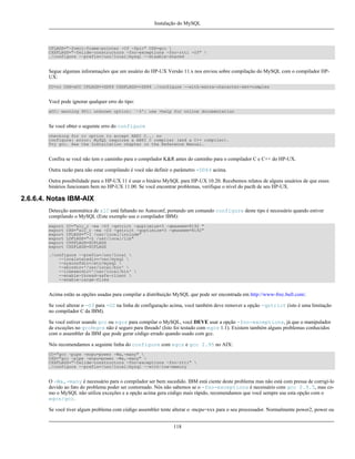 Instalação do MySQL

CFLAGS="-fomit-frame-pointer -O3 -fpic" CXX=gcc 
CXXFLAGS="-felide-constructors -fno-exceptions -fno-rtti -O3" 
./configure --prefix=/usr/local/mysql --disable-shared

Segue algumas inforamações que um usuário do HP-UX Versão 11.x nos enviou sobre compilação do MySQL com o compilador HPUX:
CC=cc CXX=aCC CFLAGS=+DD64 CXXFLAGS=+DD64 ./configure --with-extra-character-set=complex

Você pode ignorar qualquer erro do tipo:
aCC: warning 901: unknown option: `-3': use +help for online documentation

Se você obter o seguinte erro do configure
checking for cc option to accept ANSI C... no
configure: error: MySQL requires a ANSI C compiler (and a C++ compiler).
Try gcc. See the Installation chapter in the Reference Manual.

Confira se você não tem o caminho para o compilador K&R antes do caminho para o compilador C e C++ do HP-UX.
Outra razão para não estar compilando é você não definir o parâmetro +DD64 acima.
Outra possibilidade para o HP-UX 11 é usar o binário MySQL para HP-UX 10.20. Recebemos relatos de alguns usuários de que esses
binários funcionam bem no HP-UX 11.00. Se você encontrar problemas, verifique o nível do pacth de seu HP-UX.

2.6.6.4. Notas IBM-AIX
Detecção automática de xlC está faltando no Autoconf, portando um comando configure deste tipo é necessário quando estiver
compilando o MySQL (Este exemplo usa o compilador IBM):
export
export
export
export
export
export

CC="xlc_r -ma -O3 -qstrict -qoptimize=3 -qmaxmem=8192 "
CXX="xlC_r -ma -O3 -qstrict -qoptimize=3 -qmaxmem=8192"
CFLAGS="-I /usr/local/include"
LDFLAGS="-L /usr/local/lib"
CPPFLAGS=$CFLAGS
CXXFLAGS=$CFLAGS

./configure --prefix=/usr/local 
--localstatedir=/var/mysql 
--sysconfdir=/etc/mysql 
--sbindir='/usr/local/bin' 
--libexecdir='/usr/local/bin' 
--enable-thread-safe-client 
--enable-large-files

Acima estão as opções usadas para compilar a distribuição MySQL que pode ser encontrada em http://www-frec.bull.com/.
Se você alterar o -O3 para -O2 na linha de configuração acima, você também deve remover a opção -qstrict (isto é uma limitação
no compilador C da IBM).
Se você estiver usando gcc ou egcs para compilar o MySQL, você DEVE usar a opção -fno-exceptions, já que o manipulador
de exceções no gcc/egcs não é seguro para threads! (Isto foi testado com egcs 1.1). Existem também alguns problemas conhecidos
com o assembler da IBM que pode gerar código errado quando usado com gcc.
Nós recomendamos a seguinte linha do configure com egcs e gcc 2.95 no AIX:
CC="gcc -pipe -mcpu=power -Wa,-many" 
CXX="gcc -pipe -mcpu=power -Wa,-many" 
CXXFLAGS="-felide-constructors -fno-exceptions -fno-rtti" 
./configure --prefix=/usr/local/mysql --with-low-memory

O -Wa,-many é necessário para o compilador ser bem sucedido. IBM está ciente deste problema mas não está com pressa de corrigí-lo
devido ao fato do problema poder ser contornado. Nós não sabemos se o -fno-exceptions é necessário com gcc 2.9.5, mas como o MySQL não utiliza exceções e a opção acima gera código mais rápido, recomendamos que você sempre use esta opção com o
egcs/gcc.
Se você tiver algum problema com código assembler tente alterar o -mcpu=xxx para o seu processador. Normalmente power2, power ou
118

 