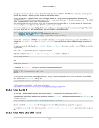 Instalação do MySQL

powerpc podem ser usados, de uma maneira alternativa você pode precisar usar 604 ou 604e. Não tenho certeza mas acredito que usar
"power" deve satisfazer a maioria dos casos, mesmo em uma máquina power2.
Se você não sabe qual é o seu processador, utilize o comando "uname -m", isto irá fornecer a você uma string que parece com
"000514676700", com um formato de xxyyyyyymmss onde xx e ss são sempre 0s, yyyyyy é o ID único do sistema e mm é o ID da CPU
Planar. Uma tabela destes valores podem ser encontrados em
http://publib.boulder.ibm.com/doc_link/en_US/a_doc_lib/cmds/aixcmds5/uname.htm. Isto irá lhe fornecer um tipo de máquina e um
modelo de máquina que você pode usar para determinar que tipo de cpu você tem.
Se você tiver problemas com sinais (MySQL finaliza sem notificação sob alta carga) você pode ter encontrado um bug de SO com threads e sinais. Neste caso você pode dizer ao MySQL para não usar sinais configurando-o com:
shell> CFLAGS=-DDONT_USE_THR_ALARM CXX=gcc 
CXXFLAGS="-felide-constructors -fno-exceptions -fno-rtti 
-DDONT_USE_THR_ALARM" 
./configure --prefix=/usr/local/mysql --with-debug --with-low-memory

Isto não afeta a performance do MySQL, mas tem o efeito colateral que você não pode matar clientes que estão ``dormindo'' em uma
conexão com mysqladmin kill ou mysqladmin shutdown. Neste caso, o cliente morrerá quando ele chegar no próximo comando.
Em algumas versões do AIX, ligando com libbind.a faz o getservbyname descarregar core. Isto é erro no AIX e deve ser relatado para a IBM.
Para o AIX 4.2.1 e gcc você tem que fazer as seguintes alterações.
Depois de configurar, edite o config.h e include/my_config.h e altere a linha que diz
#define HAVE_SNPRINTF 1

para
#undef HAVE_SNPRINTF

E finalmente, no mysqld.cc você precisa adicionar um protótipo para initgroups.
#ifdef _AIX41
extern "C" int initgroups(const char *,int);
#endif

Se você precisar se alocar muita memória para o processo mysqld, não é suficiente apenas definir 'ulimit -d unlimited'. Você também
deve configurar no mysqld_safe algo do tipo:
export LDR_CNTRL='MAXDATA=0x80000000'

Você pode encontrar mais sobre o uso de muita memória em:
http://publib16.boulder.ibm.com/pseries/en_US/aixprggd/genprogc/lrg_prg_support.htm.

2.6.6.5. Notas SunOS 4
No SunOS 4, é necessário a MIT-pthreads para compilar o MySQL, o que significa que você precisa do GNU make.
Alguns sistemas SunOS 4 tem problemas com bibliotecas dinâmicas e libtool. Você pode usar a seguinte linha do configure para
evitar este problema:
shell> ./configure --disable-shared --with-mysqld-ldflags=-all-static

Quando compilando readline, você pode obter alguns avisos sobre definições duplicadas que podem ser ignoradas.
Ao compilar o mysqld, vão existir alguns alertas sobre implicit declaration of function que também podem ser ignoradas.

2.6.6.6. Notas Alpha-DEC-UNIX (Tru64)
119

 