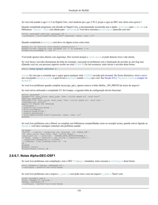 Instalação do MySQL

Se você está usando o egcs 1.1.2 no Digital Unix, você atualizar par o gcc 2.95.2, já que o egcs no DEC tem vários erros graves !
Quando compilando programas com threads no Digital Unix, a documentação recomenda usar a opção -pthread para cc e cxx e as
bibliotecas -lmach -lexc (em adição para -lpthread). Você deve executar o configure parecido com isto:
CC="cc -pthread" CXX="cxx -pthread -O" 
./configure --with-named-thread-libs="-lpthread -lmach -lexc -lc"

Quando compilando o mysqld, você deve ver alguns avisos como estes:
mysqld.cc: In function void handle_connections()':
mysqld.cc:626: passing long unsigned int *' as argument 3 of
accept(int,sockadddr *, int *)'

Você pode ignorar estes altertas com segurança. Eles ocorrem porque o configure só pode detectar erros e não alertas.
Se você inicia o servidor diretamente da linha de comando, você pode ter problemas com a finalização do servidor ao sair (log out).
(Quando você sai, seu processo superior recebe um sinal SIGHUP.) Se isto acontecer, tente iniciar o servidor desta forma:
shell> nohup mysqld [options] &

nohup faz com que o comando que o segue ignore qualquer sinal SIGHUP enviado pelo terminal. De forma alternativa, inicie o servidor executando mysqld_safe, o qual invoca o mysqld usando nohup por você. See Secção 4.8.2, “mysqld-safe, o wrapper do
mysqld”.
Se você tiver problemas quando compilar mysys/get_opt.c, apenas remova a linha #define _NO_PROTO do inicio do arquivo!
Se você estiver utilizando o compilador CC da Compac, a seguinte linha de configuração deverá funcionar:
CC="cc -pthread"
CFLAGS="-O4 -ansi_alias -ansi_args -fast -inline speed all -arch host"
CXX="cxx -pthread"
CXXFLAGS="-O4 -ansi_alias -ansi_args -fast -inline speed all -arch host 
-noexceptions -nortti"
export CC CFLAGS CXX CXXFLAGS
./configure 
--prefix=/usr/local/mysql 
--with-low-memory 
--enable-large-files 
--enable-shared=yes 
--with-named-thread-libs="-lpthread -lmach -lexc -lc"
gnumake

Se você tiver problemas com a libtool, ao compilar com bibliotecas compartilhadas como no exemplo acima, quando estiver ligando ao
mysqld, você deve conseguir contornar este problema usando:
cd mysql
/bin/sh ../libtool --mode=link cxx -pthread -O3 -DDBUG_OFF 
-O4 -ansi_alias -ansi_args -fast -inline speed 
-speculate all  -arch host -DUNDEF_HAVE_GETHOSTBYNAME_R 
-o mysql mysql.o readline.o sql_string.o completion_hash.o 
../readline/libreadline.a -lcurses 
../libmysql/.libs/libmysqlclient.so -lm
cd ..
gnumake
gnumake install
scripts/mysql_install_db

2.6.6.7. Notas Alpha-DEC-OSF1
Se você tiver problemas com compilação e tem o DEC CC e o gcc instalados, tente executar o configure desta forma:
CC=cc CFLAGS=-O CXX=gcc CXXFLAGS=-O3 
./configure --prefix=/usr/local/mysql

Se você tiver problemas com o arquivo c_asm.h, você pode criar e usar um arquivo c_asm.h 'burro' com:
touch include/c_asm.h
CC=gcc CFLAGS=-I./include 
CXX=gcc CXXFLAGS=-O3 
./configure --prefix=/usr/local/mysql

120

 