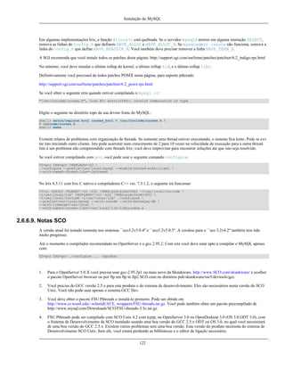 Instalação do MySQL

Em algumas implementações Irix, a função alloca() está quebrada. Se o servidor mysqld morrer em alguma instrução SELECT,
remova as linhas de config.h que definem HAVE_ALLOC e HAVE_ALLOC_H. Se mysqladmin create não funciona, remova a
linha do config.h que define HAVE_READDIR_R. Você também deve precisar remover a linha HAVE_TERM_H.
A SGI recomenda que você instale todos os patches desta página: http://support.sgi.com/surfzone/patches/patchset/6.2_indigo.rps.html
No mínimo, você deve instalar o último rollup do kernel, o último rollup rld, e o último rollup libc.
Definitivamente você precisará de todos patches POSIX nesta página, para suporte pthreads:
http://support.sgi.com/surfzone/patches/patchset/6.2_posix.rps.html
Se você obter o seguinte erro quando estiver compilando o mysql.cc:
"/usr/include/curses.h", line 82: error(1084): invalid combination of type

Digite o seguinte no diretório topo da sua árvore fonte do MySQL:
shell> extra/replace bool curses_bool < /usr/include/curses.h 
> include/curses.h
shell> make

Existem relatos de problemas com organização de threads. Se somente uma thread estiver executando, o sistema fica lento. Pode se evitar isto iniciando outro cliente. Isto pode acarretar num crescimento de 2 para 10 vezes na velocidade de execução para a outra thread.
Isto é um problema não compreendido com threads Irix; você deve improvisar para encontrar soluções até que isto seja resolvido.
Se você estiver compilando com gcc, você pode usar o seguinte comando configure:
CC=gcc CXX=gcc CXXFLAGS=-O3 
./configure --prefix=/usr/local/mysql --enable-thread-safe-client 
--with-named-thread-libs=-lpthread

No Irix 6.5.11 com Irix C nativo e compiladores C++ ver. 7.3.1.2, o seguinte irá funcionar
CC=cc CXX=CC CFLAGS='-O3 -n32 -TARG:platform=IP22 -I/usr/local/include 
-L/usr/local/lib' CXXFLAGS='-O3 -n32 -TARG:platform=IP22 
-I/usr/local/include -L/usr/local/lib' ./configure 
--prefix=/usr/local/mysql --with-innodb --with-berkeley-db 
--with-libwrap=/usr/local 
--with-named-curses-libs=/usr/local/lib/libncurses.a

2.6.6.9. Notas SCO
A versão atual foi testado somente nos sistemas ``sco3.2v5.0.4'' e ``sco3.2v5.0.5''. A versãoo para o ``sco 3.2v4.2'' também tem tido
muito progresso.
Até o momento o compilador recomendado no OpenServer é o gcc 2.95.2. Com isto você deve estar apto a compilar o MySQL apenas
com:
CC=gcc CXX=gcc ./configure ... (opções)

1.

Para o OpenServer 5.0.X você precisa usar gcc-2.95.2p1 ou mais novo da Skunkware. http://www.SCO.com/skunkware/ e ecolher
o pacote OpenServer browser ou por ftp em ftp to ftp2.SCO.com no diretório pub/skunkware/osr5/devtools/gcc.

2.

Você precisa do GCC versão 2.5.x para este produto e do sistema de desenvolvimento. Eles são necessários nesta versão do SCO
Unix. Você não pode usar apenas o sistema GCC Dev.

3.

Você deve obter o pacote FSU Pthreads e instalá-lo primeiro. Pode ser obtido em
http://www.cs.wustl.edu/~schmidt/ACE_wrappers/FSU-threads.tar.gz. Você pode também obter um pacote precompilado de
http://www.mysql.com/Downloads/SCO/FSU-threads-3.5c.tar.gz.

4.

FSU Pthreads pode ser compilado com SCO Unix 4.2 com tcpip, ou OpenServer 3.0 ou OpenDesktop 3.0 (OS 3.0 ODT 3.0), com
o Sistema de Desenvolvimento da SCO instalado usando uma boa versão do GCC 2.5.x ODT ou OS 3.0, no qual você necessitará
de uma boa versão do GCC 2.5.x. Existem vários problemas sem uma boa versão. Esta versão do produto necessita do sistema de
Desenvolvimento SCO Unix. Sem ele, você estará perdendo as bibliotecas e o editor de ligação necessário.
122

 