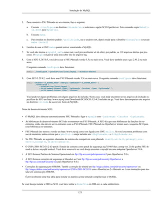 Instalação do MySQL

5.

Para construir a FSU Pthreads no seu sistema, faça o seguinte:
a.

Execute ./configure no diretório threads/src e selecione a opção SCO OpenServer. Este comando copia Makefile.SCO5 para Makefile.

b.

Execute make.

c.

Para instalar no diretório padrão /usr/include, use o usuário root, depois mude para o diretório thread/src e execute
make install

6.

Lembre de usar o GNU make quando estiver construindo o MySQL.

7.

Se você não iniciou o mysqld_safe como root, você provavelmente só irá obter, por padrão, os 110 arquivos abertos por processo. O mysqld irá gravar uma nota sobre isto no arquivo log.

8.

Com o SCO 3.2V5.0.5, você deve usar o FSU Pthreads versão 3.5c ou mais nova. Você deve também usar o gcc 2.95.2 ou mais
novo.
O seguinte comando configure deve funcionar:
shell> ./configure --prefix=/usr/local/mysql --disable-shared

9.

Com SCO 3.2V4.2, você deve usar FSU Pthreads versão 3.5c ou mais nova. O seguinte comando configure deve funcionar:
shell> CFLAGS="-D_XOPEN_XPG4" CXX=gcc CXXFLAGS="-D_XOPEN_XPG4" 
./configure 
--prefix=/usr/local/mysql 
--with-named-thread-libs="-lgthreads -lsocket -lgen -lgthreads" 
--with-named-curses-libs="-lcurses"

Você pode ter alguns problemas com alguns arquivos de inclusão. Neste caso, você pode encontrar novos arquivos de inclusão específicos do SCO em http://www.mysql.com/Downloads/SCO/SCO-3.2v4.2-includes.tar.gz. Você deve descompactar este arquivo
no diretório include da sua árvore fonte do MySQL.
Notas de desenvolvimento SCO:
•

O MySQL deve detectar automaticamente FSU Pthreads e ligar o mysqld com -lgthreads -lsocket -lgthreads.

•

As bibliotecas de desenvolvimento SCO são re-entrantes nas FSU Pthreads. A SCO diz que suas bibliotecas de funções são reentrantes, então elas devem ser re-entrantes com as FSU-Pthreads. FSU Pthreads no OpenServer tentam usar o esquema SCO para
criar bibliotecas re-entrantes.

•

FSU Pthreads (ao menos a versão em http://www.mysql.com) vem ligada com GNU malloc. Se você encontrar problemas com
uso de memória, tenha certeza que o gmalloc.o esteja incluído em libgthreads.a e libgthreads.so.

•

Na FSU Pthreads, as seguintes chamadas de sistema são compatíveis com pthreads: read(), write(), getmsg(), connect(), accept(), select() e wait().

•

O CSSA-2001-SCO.35.2 (O patch é listado de costume como patch de segurança erg711905-dscr_remap ver 2.0.0) quebra FSU threads e deixa o mysqld instável. Você deve remove-lo se você deseja executar o mysqld em uma máquina OpenServer 5.0.6.

•

A SCO fornece Patches do Sistema Operacional em ftp://ftp.sco.com/pub/openserver5 para OpenServer 5.0.x

•

A SCO fornece correções de segurança e libsocket.so.2 em ftp://ftp.sco.com/pub/security/OpenServer e
ftp://ftp.sco.com/pub/security/sse para OpenServer 5.0.x

•

Correções de segurança pre-OSR506. També a correção do telnetd em ftp://stage.caldera.com/pub/security/openserver/ ou
ftp://stage.caldera.com/pub/security/openserver/CSSA-2001-SCO.10/ com a libsocket.so.2 e libresolv.so.1 com instruções para instalar em sistemas pre-OSR506.
É provavelmente uma boa idéia para instalar os patches acima tentando compilar/usar o MySQL.

Se você deseja instalar o DBI no SCO, você deve editar o Makefile em DBI-xxx e cada subdiretório.

123

 
