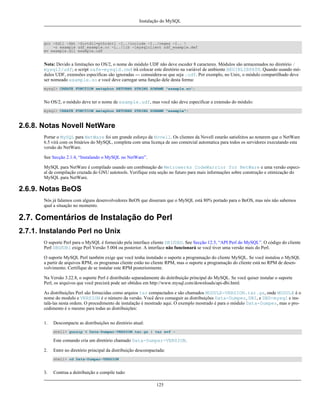 Instalação do MySQL

gcc -Zdll -Zmt -Zcrtdll=pthrdrtl -I../include -I../regex -I.. 
-o example udf_example.cc -L../lib -lmysqlclient udf_example.def
mv example.dll example.udf

Nota: Devido a limitações no OS/2, o nome do módulo UDF não deve esceder 8 caracteres. Módulos são armazenados no diretório /
mysql2/udf; o script safe-mysqld.cmd irá colocar este diretório na variável de ambiente BEGINLIBPATH. Quando usando módulos UDF, extensões específicas são ignoradas --- consuidera-se que seja .udf. Por exemplo, no Unix, o módulo compartilhado deve
ser nomeado example.so e você deve carregar uma função dele desta forma:
mysql> CREATE FUNCTION metaphon RETURNS STRING SONAME "example.so";

No OS/2, o módulo deve ter o nome de example.udf, mas você não deve especificar a extensão do módulo:
mysql> CREATE FUNCTION metaphon RETURNS STRING SONAME "example";

2.6.8. Notas Novell NetWare
Portar o MySQL para NetWare foi um grande esforço da Novell. Os clientes da Novell estarão satisfeitos ao notarem que o NetWare
6.5 virá com os binários do MySQL, completa com uma licença de uso comercial automatica para todos os servidores executando esta
versão do NetWare.
See Secção 2.1.4, “Instalando o MySQL no NetWare”.
MySQL para NetWare é compilado usando um combinação do Metrowerks CodeWarrior for NetWare e uma versão especial de compilação cruzada do GNU autotools. Verifique esta seção no futuro para mais informações sobre construção e otimização do
MySQL para NetWare.

2.6.9. Notas BeOS
Nós já falamos com alguns desenvolvedores BeOS que disseram que o MySQL está 80% portado para o BeOS, mas nós não sabemos
qual a situação no momento.

2.7. Comentários de Instalação do Perl
2.7.1. Instalando Perl no Unix
O suporte Perl para o MySQL é fornecido pela interface cliente DBI/DBD. See Secção 12.5, “API Perl do MySQL”. O código do cliente
Perl DBD/DBI exige Perl Versão 5.004 ou posterior. A interface não funcionará se você tiver uma versão mais do Perl.
O suporte MySQL Perl também exige que você tenha instalado o suporte a programação do cliente MySQL. Se você instalou o MySQL
a partir de arquivos RPM, os programas cliente estão no cliente RPM, mas o suporte a programação do cliente está no RPM de desenvolvimento. Certifique de se instalar este RPM posteriormente.
Na Versão 3.22.8, o suporte Perl é distribuído separadamente do dsitribuição principal do MySQL. Se você quiser instalar o suporte
Perl, os arquivos que você precisrá pode ser obtidos em http://www.mysql.com/downloads/api-dbi.html.
As distribuições Perl são fornecidas como arquios tar compactados e são chamados MODULE-VERSION.tar.gz, onde MODULE é o
nome do modulo e VERSION é o número da versão. Você deve conseguir as distribuições Data-Dumper, DBI, e DBD-mysql e instalá-las nesta ordem. O procedimento de instalação é mostrado aqui. O exemplo mostrado é para o módulo Data-Dumper, mas o procedimento é o mesmo para todas as distribuições:
1.

Descompacte as distribuições no diretório atual:
shell> gunzip < Data-Dumper-VERSION.tar.gz | tar xvf -

Este comando cria um diretório chamado Data-Dumper-VERSION.
2.

Entre no diretório principal da distribuição descompactada:
shell> cd Data-Dumper-VERSION

3.

Contrua a dsitribuição e compile tudo:
125

 