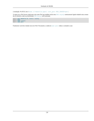 Instalação do MySQL

a instalação. No SCO, isto é make -f Makefile.aperl inst_perl MAP_TARGET=perl.
A seguir use o Perl récem criado para criar outro Perl que também inclui uma DBD::mysql estaticamente ligado rodando estes comandos no diretório onde sua distribuição DBD-mysql está localizada:
shell>
shell>
shell>
shell>

perl Makefile.PL -static -config
make
make install
make perl

Finalmente você deve instalar este novo Perl. Novamente, a saída de make perl indica o comando a usar.

128

 