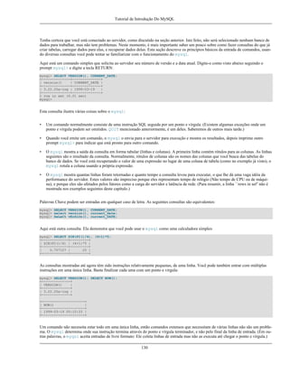 Tutorial de Introdução Do MySQL

Tenha certeza que você está conectado ao servidor, como discutido na seção anterior. Isto feito, não será selecionado nenhum banco de
dados para trabalhar, mas não tem problemas. Neste momento, é mais importante saber um pouco sobre como fazer consultas do que já
criar tabelas, carregar dados para elas, e recuperar dados delas. Esta seção descreve os princípios básicos da entrada de comandos, usando diversas consultas você pode tentar se familiarizar com o funcionamento do mysql.
Aqui está um comando simples que solicita ao servidor seu número de versão e a data atual. Digite-o como visto abaixo seguindo o
prompt mysql> e digite a tecla RETURN:
mysql> SELECT VERSION(), CURRENT_DATE;
+--------------+--------------+
| version()
| CURRENT_DATE |
+--------------+--------------+
| 3.22.20a-log | 1999-03-19
|
+--------------+--------------+
1 row in set (0.01 sec)
mysql>

Esta consulta ilustra várias coisas sobre o mysql:
•

Um comando normalmente consiste de uma instrução SQL seguida por um ponto e vírgula. (Existem algumas exceções onde um
ponto e vírgula podem ser omitidos. QUIT mencionado anteriormente, é um deles. Saberemos de outros mais tarde.)

•

Quando você emite um comando, o mysql o envia para o servidor para execução e mostra os resultados, depois imprime outro
prompt mysql> para indicar que está pronto para outro comando.

•

O mysql mostra a saída da consulta em forma tabular (linhas e colunas). A primeira linha contém rótulos para as colunas. As linhas
seguintes são o resultado da consulta. Normalmente, rótulos de colunas são os nomes das colunas que você busca das tabelas do
banco de dados. Se você está recuperando o valor de uma expressão no lugar de uma coluna de tabela (como no exemplo já visto), o
mysql rotula a coluna usando a própria expressão.

•

O mysql mostra quantas linhas foram retornadas e quanto tempo a consulta levou para executar, o que lhe dá uma vaga idéia da
performance do servidor. Estes valores são impreciso porque eles representam tempo de relógio (Não tempo de CPU ou de máquina), e porque eles são afetados pelos fatores como a carga do servidor e latência de rede. (Para resumir, a linha ``rows in set'' não é
mostrada nos exemplos seguintes deste capítulo.)

Palavras Chave podem ser entradas em qualquer caso de letra. As seguintes consultas são equivalentes:
mysql> SELECT VERSION(), CURRENT_DATE;
mysql> select version(), current_date;
mysql> SeLeCt vErSiOn(), current_DATE;

Aqui está outra consulta. Ela demonstra que você pode usar o mysql como uma calculadora simples:
mysql> SELECT SIN(PI()/4), (4+1)*5;
+-------------+---------+
| SIN(PI()/4) | (4+1)*5 |
+-------------+---------+
|
0.707107 |
25 |
+-------------+---------+

As consultas mostradas até agora têm sido instruções relativamente pequenas, de uma linha. Você pode também entrar com múltiplas
instruções em uma única linha. Basta finalizar cada uma com um ponto e vírgula:
mysql> SELECT VERSION(); SELECT NOW();
+--------------+
| VERSION()
|
+--------------+
| 3.22.20a-log |
+--------------+
+---------------------+
| NOW()
|
+---------------------+
| 1999-03-19 00:15:33 |
+---------------------+

Um comando não necessita estar todo em uma única linha, então comandos extensos que necessitam de várias linhas não são um problema. O mysql determina onde sua instrução termina através do ponto e vírgula terminador, e não pelo final da linha de entrada. (Em outras palavras, o myqsl aceita entradas de livre formato: Ele coleta linhas de entrada mas não as executa até chegar o ponto e vírgula.)
130

 
