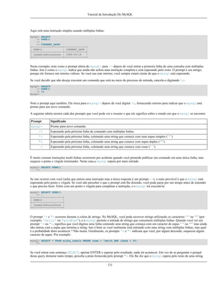 Tutorial de Introdução Do MySQL

Aqui está uma instrução simples usando múltiplas linhas:
mysql> SELECT
-> USER()
-> ,
-> CURRENT_DATE;
+--------------------+--------------+
| USER()
| CURRENT_DATE |
+--------------------+--------------+
| joesmith@localhost | 1999-03-18
|
+--------------------+--------------+

Neste exemplo, note como o prompt altera de mysql> para -> depois de você entrar a primeira linha de uma consulta com múltiplas
linhas. Isto é como o mysql indica que ainda não achou uma instrução completa e está esperando pelo resto. O prompt é seu amigo,
porque ele fornece um retorno valioso. Se você usa este retorno, você sempre estará ciente do que o mysql está esperando.
Se você decidir que não deseja executar um comando que está no meio do processo de entrada, cancele-o digitando c:
mysql> SELECT
-> USER()
-> c
mysql>

Note o prompt aqui também. Ele troca para o mysql> depois de você digitar c, fornecendo retorno para indicar que o mysql está
pronto para um novo comando.
A seguinte tabela mostra cada dos prompts que você pode ver e resume o que ele significa sobre o estado em que o mysql se encontra:
Prompt

Significado

mysql>

Pronto para novo comando.

->

Esperando pela próxima linha de comando com múltiplas linhas.

'>

Esperando pela próxima linha, coletando uma string que comece com uma aspas simples (‘'’).

">

Esperando pela próxima linha, coletando uma string que comece com aspas duplas (‘"’).

`>

Esperando pela próxima linha, coletando uma string que comece com crase (‘`’).

É muito comum instruções multi-linhas ocorrerem por acidente quando você pretende publicar um comando em uma única linha, mas
esquece o ponto e vírgula terminador. Neste caso,o mysql espera por mais entrada:
mysql> SELECT USER()
->

Se isto ocorrer com você (acha que entrou uma instrução mas a única resposta é um prompt ->), o mais provável é que o mysql está
esperando pelo ponto e vírgula. Se você não perceber o que o prompt está lhe dizendo, você pode parar por um tempo antes de entender
o que precisa fazer. Entre com um ponto e vírgula para completar a instrução, e o mysql irá executá-la:
mysql> SELECT USER()
-> ;
+--------------------+
| USER()
|
+--------------------+
| joesmith@localhost |
+--------------------+

O prompt '> e "> ocorrem durante a coleta de strings. No MySQL, você pode escrever strings utilizando os caracteres ‘'’ ou ‘"’ (por
exemplo, 'hello' ou "goodbye"), e o mysql permite a entrada de strings que consomem múltiplas linhas. Quando você ver um
prompt '> ou ">, significa que você digitou uma linha contendo uma string que começa com um caracter de aspas ‘'’ ou ‘"’ mas ainda
não entrou com a aspas que termina a string. Isto é bom se você realmente está entrando com uma string com múltiplas linhas, mas qual
é a probalidade disto acontecer ? Não muita. Geralmente, os prompts '> e "> indicam que você, por algum descuido, esqueceu algum
caracter de aspas. Por exemplo:
mysql> SELECT * FROM minha_tabela WHERE nome = "Smith AND idade < 30;
">

Se você entrar esta sentença SELECT, apertar ENTER e esperar pelo resultado, nada irá acontecer. Em vez de se perguntar o porquê
desta query demorar tanto tempo, perceba a pista fornecida pelo prompt ">. Ele lhe diz que o mysql espera pelo resto de uma string
131

 