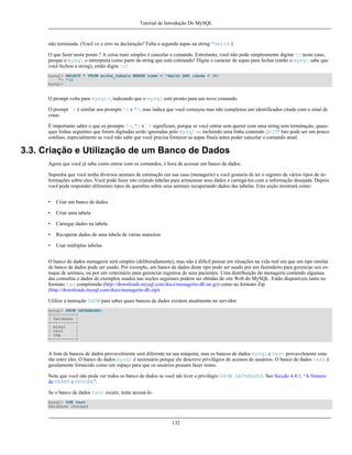Tutorial de Introdução Do MySQL

não terminada. (Você ve o erro na declaração? Falta a segunda aspas na string "Smith.)
O que fazer neste ponto ? A coisa mais simples é cancelar o comando. Entretanto, você não pode simplesmente digitar c neste caso,
porque o mysql o intrerpreta como parte da string que está coletando! Digite o caracter de aspas para fechar (então o mysql sabe que
você fechou a string), então digite c:
mysql> SELECT * FROM minha_tabela WHERE nome = "Smith AND idade < 30;
"> "c
mysql>

O prompt volta para mysql>, indicando que o mysql está pronto para um novo comando.
O prompt `> é similar aos prompts '> e ">, mas indica que você começou mas não completou um identificados citado com o sinal de
crase.
É importante saber o que os prompts '>, "> e `> significam, porque se você entrar sem querer com uma string sem terminação, quaisquer linhas seguintes que forem digitadas serão ignoradas pelo mysql --- incluindo uma linha contendo QUIT! Isto pode ser um pouco
confuso, especialmente se você não sabe que você precisa fornecer as aspas finais antes poder cancelar o comando atual.

3.3. Criação e Utilização de um Banco de Dados
Agora que você já sabe como entrar com os comandos, é hora de acessar um banco de dados.
Suponha que você tenha diversos animais de estimação em sua casa (menagerie) e você gostaria de ter o registro de vários tipos de informações sobre eles. Você pode fazer isto criando tabelas para armazenar seus dados e carregá-los com a informação desejada. Depois
você pode responder diferentes tipos de questões sobre seus animais recuperando dados das tabelas. Esta seção mostrará como:
•

Criar um banco de dados

•

Criar uma tabela

•

Carregar dados na tabela

•

Recuperar dados de uma tabela de várias maneiras

•

Usar múltiplas tabelas

O banco de dados menagerie será simples (deliberadamente), mas não é difícil pensar em situações na vida real em que um tipo similar
de banco de dados pode ser usado. Por exemplo, um banco de dados deste tipo pode ser usado por um fazendeiro para gerenciar seu estoque de animais, ou por um veterinário para gerenciar registros de seus pacientes. Uma distribuição do menagerie contendo algumas
das consultas e dados de exemplos usados nas seções seguintes podem ser obtidas do site Web do MySQL. Estão disponíveis tanto no
formato tar comprimido (http://downloads.mysql.com/docs/menagerie-db.tar.gz) como no formato Zip
(http://downloads.mysql.com/docs/menagerie-db.zip).
Utilize a instrução SHOW para saber quais bancos de dados existem atualmente no servidor:
mysql> SHOW DATABASES;
+----------+
| Database |
+----------+
| mysql
|
| test
|
| tmp
|
+----------+

A lista de bancos de dados provavelmente será diferente na sua máquina, mas os bancos de dados mysql e test provavelmente estarão entre eles. O banco de dados mysql é necessário porque ele descreve privilégios de acessos de usuários. O banco de dados test é
geralamente fornecido como um espaço para que os usuários possam fazer testes.
Note que você não pode ver todos os banco de dados se você nãi tiver o privilégio SHOW DATABASES. See Secção 4.4.1, “A Sintaxe
de GRANT e REVOKE”.
Se o banco de dados test existir, tente acessá-lo:
mysql> USE test
Database changed

132

 