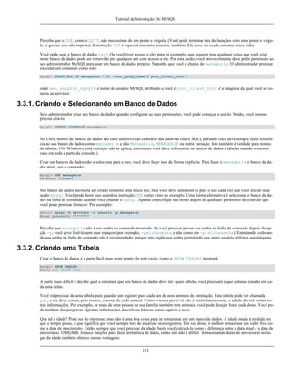 Tutorial de Introdução Do MySQL

Perceba que o USE, como o QUIT, não necessitam de um ponto e vírgula. (Você pode terminar tais declarações com uma ponto e vírgula se gostar; isto não importa) A instrução USE é especial em outra maneira, também: Ela deve ser usada em uma única linha.
Você opde usar o banco de dados test (Se você tiver acesso a ele) para os exemplos que seguem mas qualquer coisa que você criar
neste banco de dados pode ser removido por qualquer um com acesso a ele. Por esta razão, você provavelmente deve pedir permissão ao
seu administrador MySQL para usar um banco de dados próprio. Suponha que você o chame de menagerie. O administrador precisar
executar um comando como este:
mysql> GRANT ALL ON menagerie.* TO 'your_mysql_name'@'your_client_host';

onde seu_usuário_mysql é o nome do usuário MySQL atribuido a você e your_client_host é a máquina da qual você se conecta ao servidor.

3.3.1. Criando e Selecionando um Banco de Dados
Se o administrador criar seu banco de dados quando configurar as suas permissões, você pode começar a usá-lo. Senão, você mesmo
precisa criá-lo:
mysql> CREATE DATABASE menagerie;

No Unix, nomes de bancos de dados são caso sensitivo (ao contrário das palavras chave SQL), portanto você deve sempre fazer referência ao seu banco de dados como menagerie e não Menagerie, MENAGERIE ou outra variação. Isto também é verdade para nomes
de tabelas. (No Windows, esta restrição não se aplica, entiretanto você deve referenciar os bancos de dados e tabelas usando o mesmo
caso em toda a parte da consulta.)
Criar um bancos de dados não o seleciona para o uso; você deve fazer isso de forma explícita. Para fazer o menagerie o banco de dados atual, use o comando:
mysql> USE menagerie
Database changed

Seu banco de dados necessita ser criado somente uma única vez, mas você deve selecioná-lo para o uso cada vez que você iniciar uma
seção mysql. Você pode fazer isso usando a instrução USE como visto no exemplo. Uma forma alternativa é selecionar o banco de dados na linha de comando quando você chamar o mysql. Apenas especifique seu nome depois de qualquer parâmetro de conexão que
você pode precisar fornecer. Por exemplo:
shell> mysql -h servidor -u usuario -p menagerie
Enter password: ********

Perceba que menagerie não é sua senha no comando mostrado. Se você precisar passar sua senha na linha de comando depois da opção -p, você deve fazê-lo sem usar espaços (por exemplo, -pminhasenha e não como em -p minhasenha). Entretando, colocando sua senha na linha de comando não é recomendado, porque isto expõe sua senha permitindo que outro usuário utilize a sua máquina.

3.3.2. Criando uma Tabela
Criar o banco de dados é a parte fácil, mas neste ponto ele está vazio, como o SHOW TABLES mostrará:
mysql> SHOW TABLES;
Empty set (0.00 sec)

A parte mais difícil é decidir qual a estrutura que seu banco de dados deve ter: quais tabelas você precisará e que colunas estarão em cada uma delas.
Você irá precisar de uma tabela para guardar um registro para cada um de seus animais de estimação. Esta tabela pode ser chamada
pet, e ela deve conter, pelo menos, o nome de cada animal. Como o nome por si só não é muito interessante, a tabela deverá conter outras informações. Por exemplo, se mais de uma pessoa na sua família também tem animais, você pode desejar listar cada dono. Você pode também desejargravar algumas informações descritivas básicas como espécie e sexo.
Que tal a idade? Pode ser do interesse, mas não é uma boa coisa para se armazenar em um banco de dados. A idade muda à medida em
que o tempo passa, o que significa que você sempre terá de atualizar seus registros. Em vez disso, é melhor armazenar um valor fixo como a data de nascimento. Então, sempre que você precisar da idade, basta você calculá-la como a diferença entre a data atual e a data de
aniversário. O MySQL fornece funções para fazer aritmética de datas, então isto não é difícil. Armazenando datas de aniversário no lugar da idade também oferece outras vantagens:
133

 