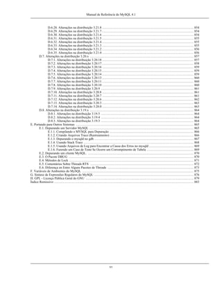 Manual de Referência do MySQL 4.1

D.6.28. Alterações na distribuição 3.21.8 .................................................................................... 854
D.6.29. Alterações na distribuição 3.21.7 .................................................................................... 854
D.6.30. Alterações na distribuição 3.21.6 .................................................................................... 854
D.6.31. Alterações na distribuição 3.21.5 .................................................................................... 855
D.6.32. Alterações na distribuição 3.21.4 .................................................................................... 855
D.6.33. Alterações na distribuição 3.21.3 .................................................................................... 855
D.6.34. Alterações na distribuição 3.21.2 .................................................................................... 856
D.6.35. Alterações na distribuição 3.21.0 .................................................................................... 856
D.7. Alterações na distribuição 3.20.x ............................................................................................... 857
D.7.1. Alterações na distribuição 3.20.18 .................................................................................... 857
D.7.2. Alterações na distribuição 3.20.17 .................................................................................... 858
D.7.3. Alterações na distribuição 3.20.16 .................................................................................... 859
D.7.4. Alterações na distribuição 3.20.15 .................................................................................... 859
D.7.5. Alterações na distribuição 3.20.14 .................................................................................... 859
D.7.6. Alterações na distribuição 3.20.13 .................................................................................... 860
D.7.7. Alterações na distribuição 3.20.11 .................................................................................... 860
D.7.8. Alterações na distribuição 3.20.10 .................................................................................... 860
D.7.9. Alterações na distribuição 3.20.9 ..................................................................................... 861
D.7.10. Alterações na distribuição 3.20.8 .................................................................................... 861
D.7.11. Alterações na distribuição 3.20.7 .................................................................................... 861
D.7.12. Alterações na distribuição 3.20.6 .................................................................................... 862
D.7.13. Alterações na distribuição 3.20.3 .................................................................................... 863
D.7.14. Alterações na distribuição 3.20.0 .................................................................................... 863
D.8. Alterações na distribuição 3.19.x ............................................................................................... 864
D.8.1. Alterações na distribuição 3.19.5 ..................................................................................... 864
D.8.2. Alterações na distribuição 3.19.4 ..................................................................................... 864
D.8.3. Alterações na distribuição 3.19.3 ..................................................................................... 864
E. Portando para Outros Sistemas ............................................................................................................ 865
E.1. Depurando um Servidor MySQL ................................................................................................ 865
E.1.1. Compilando o MYSQL para Depuração ............................................................................. 866
E.1.2. Criando Arquivos Trace (Rastreamento) ............................................................................. 866
E.1.3. Depurando o mysqld no gdb ........................................................................................... 867
E.1.4. Usando Stack Trace ..................................................................................................... 868
E.1.5. Usando Arquivos de Log para Encontrar a Causa dos Erros no mysqld ......................................... 869
E.1.6. Fazendo um Caso de Teste Se Ocorre um Corrompimento de Tabela ........................................... 869
E.2. Depurando um cliente MySQL. ................................................................................................. 870
E.3. O Pacote DBUG ................................................................................................................... 870
E.4. Métodos de Lock .................................................................................................................. 871
E.5. Comentários Sobre Threads RTS ............................................................................................... 872
E.6. Diferença en Entre Alguns Pacotes de Threads ............................................................................... 873
F. Variáveis de Ambientes do MySQL ...................................................................................................... 875
G. Sintaxe de Expressões Regulares do MySQL ........................................................................................... 876
H. GPL - Licença Pública Geral do GNU ................................................................................................... 879
Índice Remissivo ................................................................................................................................ 883

xv

 