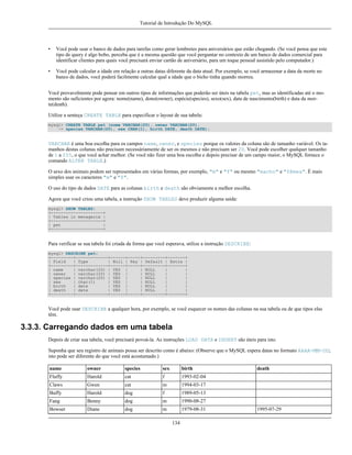 Tutorial de Introdução Do MySQL

•

Você pode usar o banco de dados para tarefas como gerar lembretes para aniversários que estão chegando. (Se você pensa que este
tipo de query é algo bobo, perceba que é a mesma questão que você perguntar no contexto de um banco de dados comercial para
identificar clientes para quais você precisará enviar cartão de aniversário, para um toque pessoal assistido pelo computador.)

•

Você pode calcular a idade em relação a outras datas diferente da data atual. Por exemplo, se você armazenar a data da morte no
banco de dados, você poderá facilmente calcular qual a idade que o bicho tinha quando morreu.

Você provavelmente pode pensar em outros tipos de informações que poderão ser úteis na tabela pet, mas as identificadas até o momento são suficientes por agora: nome(name), dono(owner), espécie(species), sexo(sex), data de nascimento(birth) e data da morte(death).
Utilize a senteça CREATE TABLE para especificar o layout de sua tabela:
mysql> CREATE TABLE pet (nome VARCHAR(20), owner VARCHAR(20),
-> species VARCHAR(20), sex CHAR(1), birth DATE, death DATE);

VARCHAR é uma boa escolha para os campos name, owner, e species porque os valores da coluna são de tamanho variável. Os tamanhos destas colunas não precisam necessáriamente de ser os mesmos e não precisam ser 20. Você pode escolher qualquer tamanho
de 1 a 255, o que você achar melhor. (Se você não fizer uma boa escolha e depois precisar de um campo maior, o MySQL fornece o
comando ALTER TABLE.)
O sexo dos animais podem ser representados em várias formas, por exemplo, "m" e "f" ou mesmo "macho" e "fêmea". É mais
simples usar os caracteres "m" e "f".
O uso do tipo de dados DATE para as colunas birth e death são obviamente a melhor escolha.
Agora que você criou uma tabela, a instrução SHOW TABLES deve produzir alguma saída:
mysql> SHOW TABLES;
+---------------------+
| Tables in menagerie |
+---------------------+
| pet
|
+---------------------+

Para verificar se sua tabela foi criada da forma que você esperava, utilize a instrução DESCRIBE:
mysql> DESCRIBE pet;
+---------+-------------+------+-----+---------+-------+
| Field
| Type
| Null | Key | Default | Extra |
+---------+-------------+------+-----+---------+-------+
| name
| varchar(20) | YES |
| NULL
|
|
| owner
| varchar(20) | YES |
| NULL
|
|
| species | varchar(20) | YES |
| NULL
|
|
| sex
| char(1)
| YES |
| NULL
|
|
| birth
| date
| YES |
| NULL
|
|
| death
| date
| YES |
| NULL
|
|
+---------+-------------+------+-----+---------+-------+

Você pode usar DESCRIBE a qualquer hora, por exemplo, se você esquecer os nomes das colunas na sua tabela ou de que tipos elas
têm.

3.3.3. Carregando dados em uma tabela
Depois de criar sua tabela, você precisará povoá-la. As instruções LOAD DATA e INSERT são úteis para isto.
Suponha que seu registro de animais possa ser descrito como é abaixo: (Observe que o MySQL espera datas no formato AAAA-MM-DD;
isto pode ser diferente do que você está acostumado.)
name

owner

species

sex

birth

Fluffy

Harold

cat

f

1993-02-04

Claws

Gwen

cat

m

1994-03-17

Buffy

Harold

dog

f

1989-05-13

Fang

Benny

dog

m

1990-08-27

Bowser

Diane

dog

m

1979-08-31
134

death

1995-07-29

 