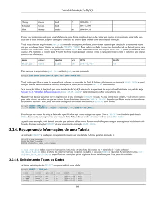 Tutorial de Introdução Do MySQL

Chirpy

Gwen

bird

Whistler

Gwen

bird

Slim

Benny

snake

f

1998-09-11
1997-12-09

m

1996-04-29

Como você está começando com uma tabela vazia, uma forma simples de povoá-la é criar um arquivo texto contendo uma linha para
cada um de seus animais, e depois carregar o conteúdo do arquivo para a tabela com uma simples instrução.
Você pode criar um arquivo texto pet.txt contendo um registro por linha, com valores separado por tabulações e na mesma ordem
em que as colunas foram listadas na instrução CREATE TABLE. Para valores em falta (como sexo desconhecido ou data da morte para
animais que ainda estão vivos), você pode usar valores NULL. Para representá-lo em seu arquivo texto, use N (barra invertidam N maíusculo). Por exemplo, o registro para Whistler the bird podem parecer com isto (onde o espaço em branco entre os valores é um simples
caractere de tabulação):
name

owner

species

sex

birth

death

Whistler

Gwen

bird

N

1997-12-09

N

Para carregar o arquivo texto pet.txt na tabela pet, use este comando:
mysql> LOAD DATA LOCAL INFILE "pet.txt" INTO TABLE pet;

Você pode especificar o valor do separador de colunas e o marcador de final de linha explicitamente na instrução LOAD DATA se você
desejar. Mas os valores omitidos são suficientes para a instrução ler o arquivo pet.txt corretamente.
Se a instrução falhar, é desejável que a sua instalação do MySQL não tenha a capacidade do arquivo local habilitada por padrão. Veja
Secção 4.3.4, “Detalhes de Segurança com LOAD DATA LOCAL” para informações sobre como alterar isto.
Quando você desejar adicionar novos registros um a um, a instrução INSERT é usada. Na sua forma mais simples, você fornece valores
para cada coluna, na ordem em que as colunas foram listadas na instrução CREATE TABLE. Suponha que Diane tenha um novo hamster chamado Puffball. Você pode adicionar um registro utilizando uma instrução INSERT desta forma:
mysql> INSERT INTO pet
-> VALUES ('Puffball','Diane','hamster','f','1999-03-30',NULL);

Perceba que os valores de string e datas são especificados aqui como strings com aspas. Com o INSERT você também pode inserir
NULL diretamente para representar um valor em falta. Não pode ser usado N como você fez com LOAD DATA.
A partir deste exemplo, você deverá perceber que existem várias outras formas envolvidas para carregar seus registros inicialmente utilizando diversas instruções INSERT do que uma simples instrução LOAD DATA.

3.3.4. Recuperando Informações de uma Tabela
A instrução SELECT é usada para recuperar informações de uma tabela. A forma geral da instrução é:
SELECT o_que_mostrar
FROM de_qual_tabela
WHERE condições_para_satisfazer;

o_que_mostrar indica o que você deseja ver. Isto pode ser uma lista de colunas ou * para indicar ``todas colunas.''
de_qual_tabela indica a tabela de onde você deseja recuperar os dados. A cláusula WHERE é opcional. Se estiver presente, condições_para_satisfazer especificam as condições que os registros devem satisfazer para fazer parte do resultado.

3.3.4.1. Selecionando Todos os Dados
A forma mais simples do SELECT recuperar tudo de uma tabela:
mysql> SELECT * FROM pet;
+----------+--------+---------+------+------------+------------+
| name
| owner | species | sex | birth
| death
|
+----------+--------+---------+------+------------+------------+
| Fluffy
| Harold | cat
| f
| 1993-02-04 | NULL
|
| Claws
| Gwen
| cat
| m
| 1994-03-17 | NULL
|
| Buffy
| Harold | dog
| f
| 1989-05-13 | NULL
|

135

 