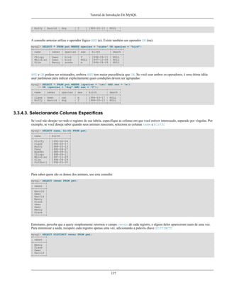 Tutorial de Introdução Do MySQL

| Buffy | Harold | dog
| f
| 1989-05-13 | NULL |
+-------+--------+---------+------+------------+-------+

A consulta anterior utiliza o operador lógico AND (e). Existe também um operador OR (ou):
mysql> SELECT * FROM pet WHERE species = "snake" OR species = "bird";
+----------+-------+---------+------+------------+-------+
| name
| owner | species | sex | birth
| death |
+----------+-------+---------+------+------------+-------+
| Chirpy
| Gwen | bird
| f
| 1998-09-11 | NULL |
| Whistler | Gwen | bird
| NULL | 1997-12-09 | NULL |
| Slim
| Benny | snake
| m
| 1996-04-29 | NULL |
+----------+-------+---------+------+------------+-------+

AND e OR podem ser misturados, embora AND tem maior precedência que OR. Se você usar ambos os operadores, é uma ótima idéia
usar parênteses para indicar explicitamente quais condições devem ser agrupadas:
mysql> SELECT * FROM pet WHERE (species = "cat" AND sex = "m")
-> OR (species = "dog" AND sex = "f");
+-------+--------+---------+------+------------+-------+
| name | owner | species | sex | birth
| death |
+-------+--------+---------+------+------------+-------+
| Claws | Gwen
| cat
| m
| 1994-03-17 | NULL |
| Buffy | Harold | dog
| f
| 1989-05-13 | NULL |
+-------+--------+---------+------+------------+-------+

3.3.4.3. Selecionando Colunas Específicas
Se você não desejar ver todo o registro de sua tabela, especifique as colunas em que você estiver interessado, separado por vírgulas. Por
exemplo, se você deseja saber quando seus animais nasceram, selecione as colunas name e birth:
mysql> SELECT name, birth FROM pet;
+----------+------------+
| name
| birth
|
+----------+------------+
| Fluffy
| 1993-02-04 |
| Claws
| 1994-03-17 |
| Buffy
| 1989-05-13 |
| Fang
| 1990-08-27 |
| Bowser
| 1989-08-31 |
| Chirpy
| 1998-09-11 |
| Whistler | 1997-12-09 |
| Slim
| 1996-04-29 |
| Puffball | 1999-03-30 |
+----------+------------+

Para saber quem são os donos dos animais, use esta consulta:
mysql> SELECT owner FROM pet;
+--------+
| owner |
+--------+
| Harold |
| Gwen
|
| Harold |
| Benny |
| Diane |
| Gwen
|
| Gwen
|
| Benny |
| Diane |
+--------+

Entretanto, perceba que a query simplesmente retornou o campo owner de cada registro, e alguns deles apareceram mais de uma vez.
Para minimizar a saída, recupere cada registro apenas uma vez, adicionando a palavra chave DISTINCT:
mysql> SELECT DISTINCT owner FROM pet;
+--------+
| owner |
+--------+
| Benny |
| Diane |
| Gwen
|
| Harold |
+--------+

137

 