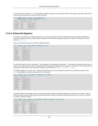 Tutorial de Introdução Do MySQL

Você pode usar uma cláusula WHERE para combinar seleção de registros com seleção de colunas. Por exemplo, para obter a data de nascimento somente dos gatos e cachorros, utilize esta query:
mysql> SELECT name, species, birth FROM pet
-> WHERE species = "dog" OR species = "cat";
+--------+---------+------------+
| name
| species | birth
|
+--------+---------+------------+
| Fluffy | cat
| 1993-02-04 |
| Claws | cat
| 1994-03-17 |
| Buffy | dog
| 1989-05-13 |
| Fang
| dog
| 1990-08-27 |
| Bowser | dog
| 1989-08-31 |
+--------+---------+------------+

3.3.4.4. Ordenando Registros
Você deve ter percebido nos exemplos anteriores que os registros retornados não são mostrados de forma ordenada. Normalmente é
mais fácil examinar a saída da consulta quando os registros são ordenados com algum sentido. Para ordenar o resultado, utilize uma
cláusula ORDER BY.
Aqui está o dia de nascimento dos animais, ordenado por data:
mysql> SELECT name, birth FROM pet ORDER BY birth;
+----------+------------+
| name
| birth
|
+----------+------------+
| Buffy
| 1989-05-13 |
| Bowser
| 1989-08-31 |
| Fang
| 1990-08-27 |
| Fluffy
| 1993-02-04 |
| Claws
| 1994-03-17 |
| Slim
| 1996-04-29 |
| Whistler | 1997-12-09 |
| Chirpy
| 1998-09-11 |
| Puffball | 1999-03-30 |
+----------+------------+

Em colunas de tipo de caracter, ordenaição ¯ como qualquer outra operação de comparação ¯ é normalmente realizada no modo caso insensitivo. Isto significa que a ordem será indefinida para colunas que são idênticas exceto quanto ao caso da letra. Você pode forçar uma
ordenação em caso senitivo para uma coluna usando a coerção BINARY: ORDER BY BINARY(campo).
A ordenação padrão é crescente, com os valores menores em primeiro. Para ordenação na ordem reversa, adicione a palavra chave
DESC (descendente) ao nome da coluna que deve ser ordenada:
mysql> SELECT name, birth FROM pet ORDER BY birth DESC;
+----------+------------+
| name
| birth
|
+----------+------------+
| Puffball | 1999-03-30 |
| Chirpy
| 1998-09-11 |
| Whistler | 1997-12-09 |
| Slim
| 1996-04-29 |
| Claws
| 1994-03-17 |
| Fluffy
| 1993-02-04 |
| Fang
| 1990-08-27 |
| Bowser
| 1989-08-31 |
| Buffy
| 1989-05-13 |
+----------+------------+

Você pode ordenar por múltiplas colunas e você pode classificar colunas em direções diferentes. Por exemplo, para ordenar o tipo de
animal em ordem crescente, depois por dia de nascimento dentro do tipo de animal em ordem decrescente (com os mais novos primeiro), utilize a seguinte consulta:
mysql> SELECT name, species, birth FROM pet ORDER BY species, birth DESC;
+----------+---------+------------+
| name
| species | birth
|
+----------+---------+------------+
| Chirpy
| bird
| 1998-09-11 |
| Whistler | bird
| 1997-12-09 |
| Claws
| cat
| 1994-03-17 |
| Fluffy
| cat
| 1993-02-04 |
| Fang
| dog
| 1990-08-27 |
| Bowser
| dog
| 1989-08-31 |
| Buffy
| dog
| 1989-05-13 |
| Puffball | hamster | 1999-03-30 |
| Slim
| snake
| 1996-04-29 |

138

 