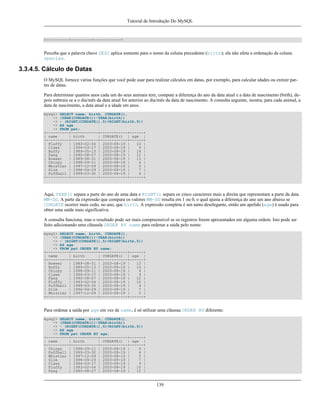 Tutorial de Introdução Do MySQL

+----------+---------+------------+

Perceba que a palavra chave DESC aplica somente para o nome da coluna precedente (birth); ela não afeta a ordenação da coluna
species.

3.3.4.5. Cálculo de Datas
O MySQL fornece várias funções que você pode usar para realizar cálculos em datas, por exemplo, para calcular idades ou extrair partes de datas.
Para determinar quantos anos cada um do seus animais tem, compute a diferença do ano da data atual e a data de nascimento (birth), depois subtraia se a o dia/mês da data atual for anterior ao dia/mês da data de nascimento. A consulta seguinte, mostra, para cada animal, a
data de nascimento, a data atual e a idade em anos.
mysql> SELECT name, birth, CURDATE(),
-> (YEAR(CURDATE())-YEAR(birth))
-> - (RIGHT(CURDATE(),5)<RIGHT(birth,5))
-> AS age
-> FROM pet;
+----------+------------+------------+------+
| name
| birth
| CURDATE() | age |
+----------+------------+------------+------+
| Fluffy
| 1993-02-04 | 2003-08-19 |
10 |
| Claws
| 1994-03-17 | 2003-08-19 |
9 |
| Buffy
| 1989-05-13 | 2003-08-19 |
14 |
| Fang
| 1990-08-27 | 2003-08-19 |
12 |
| Bowser
| 1989-08-31 | 2003-08-19 |
13 |
| Chirpy
| 1998-09-11 | 2003-08-19 |
4 |
| Whistler | 1997-12-09 | 2003-08-19 |
5 |
| Slim
| 1996-04-29 | 2003-08-19 |
7 |
| Puffball | 1999-03-30 | 2003-08-19 |
4 |
+----------+------------+------------+------+

Aqui, YEAR() separa a parte do ano de uma data e RIGHT() separa os cinco caracteres mais a direita que representam a parte da data
MM-DD. A parte da expressão que compara os valores MM-DD resulta em 1 ou 0, o qual ajusta a diferença do ano um ano abaixo se
CURDATE ocorrer mais cedo, no ano, que birth. A expressão completa é um tanto deselegante, então um apelido (age) é usado para
obter uma saída mais significativa.
A consulta funciona, mas o resultado pode ser mais compreensível se os registros forem apresentados em alguma ordem. Isto pode ser
feito adicionando uma cláusula ORDER BY name para ordenar a saída pelo nome:
mysql> SELECT name, birth, CURDATE(),
-> (YEAR(CURDATE())-YEAR(birth))
-> - (RIGHT(CURDATE(),5)<RIGHT(birth,5))
-> AS age
-> FROM pet ORDER BY name;
+----------+------------+------------+------+
| name
| birth
| CURDATE() | age |
+----------+------------+------------+------+
| Bowser
| 1989-08-31 | 2003-08-19 |
13 |
| Buffy
| 1989-05-13 | 2003-08-19 |
14 |
| Chirpy
| 1998-09-11 | 2003-08-19 |
4 |
| Claws
| 1994-03-17 | 2003-08-19 |
9 |
| Fang
| 1990-08-27 | 2003-08-19 |
12 |
| Fluffy
| 1993-02-04 | 2003-08-19 |
10 |
| Puffball | 1999-03-30 | 2003-08-19 |
4 |
| Slim
| 1996-04-29 | 2003-08-19 |
7 |
| Whistler | 1997-12-09 | 2003-08-19 |
5 |
+----------+------------+------------+------+

Para ordenar a saída por age em vez de name, é só utilizar uma cláusua ORDER BY diferente:
mysql> SELECT name, birth, CURDATE(),
-> (YEAR(CURDATE())-YEAR(birth))
-> - (RIGHT(CURDATE(),5)<RIGHT(birth,5))
-> AS age
-> FROM pet ORDER BY age;
+----------+------------+------------+------+
| name
| birth
| CURDATE() | age |
+----------+------------+------------+------+
| Chirpy
| 1998-09-11 | 2003-08-19 |
4 |
| Puffball | 1999-03-30 | 2003-08-19 |
4 |
| Whistler | 1997-12-09 | 2003-08-19 |
5 |
| Slim
| 1996-04-29 | 2003-08-19 |
7 |
| Claws
| 1994-03-17 | 2003-08-19 |
9 |
| Fluffy
| 1993-02-04 | 2003-08-19 |
10 |
| Fang
| 1990-08-27 | 2003-08-19 |
12 |

139

 