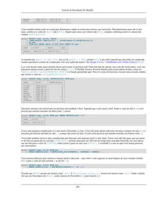 Tutorial de Introdução Do MySQL

| Bowser
| 1989-08-31 | 2003-08-19 |
13 |
| Buffy
| 1989-05-13 | 2003-08-19 |
14 |
+----------+------------+------------+------+

Uma consulta similar pode ser usada para determinar a idade na morte para animais que morreram. Para determinar quais são os animais, confira se o valor de death não é NULL. Depois para estes com valores não-NULL, compute a diferença entre os valores dos
campos death e birth:
mysql> SELECT name, birth, death,
-> (YEAR(death)-YEAR(birth)) - (RIGHT(death,5)<RIGHT(birth,5))
-> AS age
-> FROM pet WHERE death IS NOT NULL ORDER BY age;
+--------+------------+------------+------+
| name
| birth
| death
| age |
+--------+------------+------------+------+
| Bowser | 1989-08-31 | 1995-07-29 |
5 |
+--------+------------+------------+------+

A consulta usa death IS NOT NULL em vez de death != NULL porque NULL é um valor especial que não pode ser comparada
usando operadores comuns de comparação. Isto será explicado depois. See Secção 3.3.4.6, “Trabalhando com Valores Nulos (NULL)”.
E se você desejar saber quais animais fazem aniversário no próximo mês? Para este tipo de cálculo, ano e dia são irrelevantes; você simplesmente deseja extrair a parte do mês da coluna birth. O MySQL fornece diversas funções para extrair partes da data, como em
YEAR(), MONTH() e DAYOFMONTH(). MONTH é a função apropriada aqui. Para ver como ela funciona, execute uma consulta simples
que mostre o valor de birth e MONTH(birth):
mysql> SELECT name, birth, MONTH(birth) FROM pet;
+----------+------------+--------------+
| name
| birth
| MONTH(birth) |
+----------+------------+--------------+
| Fluffy
| 1993-02-04 |
2 |
| Claws
| 1994-03-17 |
3 |
| Buffy
| 1989-05-13 |
5 |
| Fang
| 1990-08-27 |
8 |
| Bowser
| 1989-08-31 |
8 |
| Chirpy
| 1998-09-11 |
9 |
| Whistler | 1997-12-09 |
12 |
| Slim
| 1996-04-29 |
4 |
| Puffball | 1999-03-30 |
3 |
+----------+------------+--------------+

Encontrar animais com aníversário no próximo mês também é fácil. Suponha que o mês atual é abril. Então o valor do mês é 4 e você
procura por animais nascidos em Maio (mês 5) assim:
mysql> SELECT name, birth FROM pet WHERE MONTH(birth) = 5;
+-------+------------+
| name | birth
|
+-------+------------+
| Buffy | 1989-05-13 |
+-------+------------+

Existe uma pequena complicação se o mês atual é Dezembro, é claro. Você não pode apenas adicionar um para o número do mês (12) e
procurar por animais nascidos no mês 13, porque não existe tal mês. O certo seria procurar por animais nascidos em Janeiro (mês 1).
Você pode também escrever uma consulta para que funcione sem importar qual é o mês atual. Assim você não têm quee usar um número de mês em particular na consulta. DATE_ADD() permite adicionar um intervalo de tempo para uma data fornecida. Se você adicionar um mês para o valor de CURDATE, então extrair a parte do mês com MONTH(), o resultado é o mês no qual você deseja procurar
por aniversários:
mysql> SELECT name, birth FROM pet
-> WHERE MONTH(birth) = MONTH(DATE_ADD(CURDATE(), INTERVAL 1 MONTH));

Uma maneira diferente para realizar a mesma tarefa é adicionar 1 para obter o mês seguinte ao atual (depois de usar a função módulo
(MOD) para o valor do mês retornar 0 se ele for 12):
mysql> SELECT name, birth FROM pet
-> WHERE MONTH(birth) = MOD(MONTH(CURDATE()), 12) + 1;

Perceba que MONTH retorna um número entre 1 e 12. E MOD(alguma_coisa,12) retorna um número entre 0 e 11. Então a adição
tem que ser feita depois do MOD(), senão iríamos de Novembro (11) para Janeiro (1).

140

 