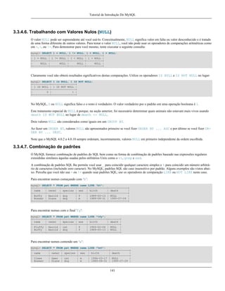 Tutorial de Introdução Do MySQL

3.3.4.6. Trabalhando com Valores Nulos (NULL)
O valor NULL pode ser supreendente até você usá-lo. Conceitualmente, NULL significa valor em falta ou valor desconhecido e é tratado
de uma forma diferente de outros valores. Para testar o valor NULL, você não pode usar os operadores de comparações aritméticas como
em =, <, ou !=. Para demonstrar para você mesmo, tente executar a seguinte consulta:
mysql> SELECT 1 = NULL, 1 != NULL, 1 < NULL, 1 > NULL;
+----------+-----------+----------+----------+
| 1 = NULL | 1 != NULL | 1 < NULL | 1 > NULL |
+----------+-----------+----------+----------+
|
NULL |
NULL |
NULL |
NULL |
+----------+-----------+----------+----------+

Claramente você não obterá resultados significativos destas comparações. Utilize os operadores IS NULL e IS NOT NULL no lugar:
mysql> SELECT 1 IS NULL, 1 IS NOT NULL;
+-----------+---------------+
| 1 IS NULL | 1 IS NOT NULL |
+-----------+---------------+
|
0 |
1 |
+-----------+---------------+

No MySQL, 0 ou NULL significa falso e o resto é verdadeiro. O valor verdadeiro por o padrão em uma operação booleana é 1.
Este tratamento especial de NULL é porque, na seção anterior, foi necessário determinar quais animais não estavam mais vivos usando
death IS NOT NULL no lugar de death <> NULL.
Dois valores NULL são considerados como iguais em um GROUP BY.
Ao fazer um ORDER BY, valores NULL são apresentados primeiro se você fizer ORDER BY ... ASC e por último se você fizer ORDER BY ... DESC.
Note que o MySQL 4.0.2 a 4.0.10 sempre ordenam, incorretamente, valores NULL em primeiro independente da ordem escolhida.

3.3.4.7. Combinação de padrões
O MySQL fornece combinação de padrões do SQL bem como na forma de combinação de padrões baseado nas expressões regulares
extendidas similares àquelas usadas pelos utilitários Unix como o vi, grep e sed.
A combinação de padrões SQL lhe permite você usar _ para coincidir qualquer caractere simples e % para coincidir um número arbitrário de caracteres (incluindo zero caracter). No MySQL, padrões SQL são caso insensitivo por padrão. Alguns exemplos são vistos abaixo. Perceba que você não usa = ou != quando usar padrões SQL; use os operadores de comparação LIKE ou NOT LIKE neste caso.
Para encontrar nomes começando com ‘b’:
mysql> SELECT * FROM pet WHERE name LIKE "b%";
+--------+--------+---------+------+------------+------------+
| name
| owner | species | sex | birth
| death
|
+--------+--------+---------+------+------------+------------+
| Buffy | Harold | dog
| f
| 1989-05-13 | NULL
|
| Bowser | Diane | dog
| m
| 1989-08-31 | 1995-07-29 |
+--------+--------+---------+------+------------+------------+

Para encontrar nomes com o final 'fy':
mysql> SELECT * FROM pet WHERE name LIKE "%fy";
+--------+--------+---------+------+------------+-------+
| name
| owner | species | sex | birth
| death |
+--------+--------+---------+------+------------+-------+
| Fluffy | Harold | cat
| f
| 1993-02-04 | NULL |
| Buffy | Harold | dog
| f
| 1989-05-13 | NULL |
+--------+--------+---------+------+------------+-------+

Para encontrar nomes contendo um ‘w’:
mysql> SELECT * FROM pet WHERE name LIKE "%w%";
+----------+-------+---------+------+------------+------------+
| name
| owner | species | sex | birth
| death
|
+----------+-------+---------+------+------------+------------+
| Claws
| Gwen | cat
| m
| 1994-03-17 | NULL
|
| Bowser
| Diane | dog
| m
| 1989-08-31 | 1995-07-29 |

141

 