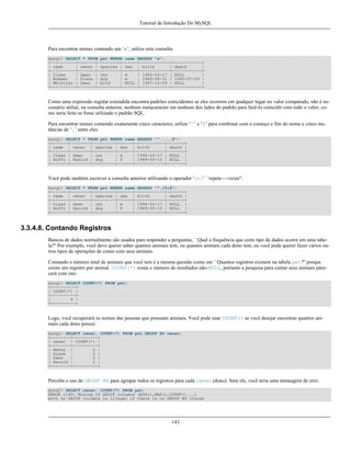 Tutorial de Introdução Do MySQL

Para encontrar nomes contendo um ‘w’, utilize esta consulta:
mysql> SELECT * FROM pet WHERE name REGEXP "w";
+----------+-------+---------+------+------------+------------+
| name
| owner | species | sex | birth
| death
|
+----------+-------+---------+------+------------+------------+
| Claws
| Gwen | cat
| m
| 1994-03-17 | NULL
|
| Bowser
| Diane | dog
| m
| 1989-08-31 | 1995-07-29 |
| Whistler | Gwen | bird
| NULL | 1997-12-09 | NULL
|
+----------+-------+---------+------+------------+------------+

Como uma expressão regular extendida encontra padrões coincidentes se eles ocorrem em qualquer lugar no valor comparado, não é necessário utiliar, na consulta anterior, nenhum metacaracter em nenhum dos lados do padrão para fazê-lo coincidir com todo o valor, como seria feito se fosse utilizado o padrão SQL.
Para encontrar nomes contendo exatamente cinco caracteres, utilize ‘^’ e ‘$’ para combinar com o começo e fim do nome e cinco instâncias de ‘.’ entre eles.
mysql> SELECT * FROM pet WHERE name REGEXP "^.....$";
+-------+--------+---------+------+------------+-------+
| name | owner | species | sex | birth
| death |
+-------+--------+---------+------+------------+-------+
| Claws | Gwen
| cat
| m
| 1994-03-17 | NULL |
| Buffy | Harold | dog
| f
| 1989-05-13 | NULL |
+-------+--------+---------+------+------------+-------+

Você pode também escrever a consulta anterior utilizando o operador '{n}' ``repete-n-vezes'':
mysql> SELECT * FROM pet WHERE name REGEXP "^.{5}$";
+-------+--------+---------+------+------------+-------+
| name | owner | species | sex | birth
| death |
+-------+--------+---------+------+------------+-------+
| Claws | Gwen
| cat
| m
| 1994-03-17 | NULL |
| Buffy | Harold | dog
| f
| 1989-05-13 | NULL |
+-------+--------+---------+------+------------+-------+

3.3.4.8. Contando Registros
Bancos de dados normalmente são usados para responder a perguntas, ``Qual a frequência que certo tipo de dados ocorre em uma tabela?'' Por exemplo, você deve querer saber quantos animais tem, ou quantos animais cada dono tem, ou você pode querer fazer vários outros tipos de operações de censo com seus animais.
Contando o número total de animais que você tem é a mesma questão como em ``Quantos registros existem na tabela pet?'' porque
existe um registro por animal. COUNT(*) conta o número de resultados não-NULL, portanto a pesquisa para contar seus animais parecerá com isto:
mysql> SELECT COUNT(*) FROM pet;
+----------+
| COUNT(*) |
+----------+
|
9 |
+----------+

Logo, você recuperará os nomes das pessoas que possuam animais. Você pode usar COUNT() se você desejar encontrar quantos animais cada dono possui:
mysql> SELECT owner, COUNT(*) FROM pet GROUP BY owner;
+--------+----------+
| owner | COUNT(*) |
+--------+----------+
| Benny |
2 |
| Diane |
2 |
| Gwen
|
3 |
| Harold |
2 |
+--------+----------+

Perceba o uso de GROUP BY para agrupar todos os registros para cada owner (dono). Sem ele, você teria uma mensagem de erro:
mysql> SELECT owner, COUNT(*) FROM pet;
ERROR 1140: Mixing of GROUP columns (MIN(),MAX(),COUNT()...)
with no GROUP columns is illegal if there is no GROUP BY clause

143

 