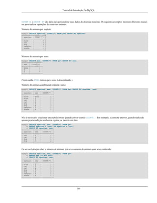 Tutorial de Introdução Do MySQL

COUNT() e GROUP BY são úteis para personalizar seus dados de diversas maneiras. Os seguintes exemplos mostram diferentes maneiras para realizar operações de censo nos animais.
Número de animais por espécie:
mysql> SELECT species, COUNT(*) FROM pet GROUP BY species;
+---------+----------+
| species | COUNT(*) |
+---------+----------+
| bird
|
2 |
| cat
|
2 |
| dog
|
3 |
| hamster |
1 |
| snake
|
1 |
+---------+----------+

Número de animais por sexo:
mysql> SELECT sex, COUNT(*) FROM pet GROUP BY sex;
+------+----------+
| sex | COUNT(*) |
+------+----------+
| NULL |
1 |
| f
|
4 |
| m
|
4 |
+------+----------+

(Nesta saída, NULL indica que o sexo é desconhecido.)
Número de animais combinando espécie e sexo:
mysql> SELECT species, sex, COUNT(*) FROM pet GROUP BY species, sex;
+---------+------+----------+
| species | sex | COUNT(*) |
+---------+------+----------+
| bird
| NULL |
1 |
| bird
| f
|
1 |
| cat
| f
|
1 |
| cat
| m
|
1 |
| dog
| f
|
1 |
| dog
| m
|
2 |
| hamster | f
|
1 |
| snake
| m
|
1 |
+---------+------+----------+

Não é necessário selecionar uma tabela inteira quando estiver usando COUNT(). Por exemplo, a consulta anterior, quando realizada
apenas procurando por cachorros e gatos, se parece com isto:
mysql> SELECT species, sex, COUNT(*) FROM pet
-> WHERE species = "dog" OR species = "cat"
-> GROUP BY species, sex;
+---------+------+----------+
| species | sex | COUNT(*) |
+---------+------+----------+
| cat
| f
|
1 |
| cat
| m
|
1 |
| dog
| f
|
1 |
| dog
| m
|
2 |
+---------+------+----------+

Ou se você desejar saber o número de animais por sexo somente de animais com sexo conhecido:
mysql> SELECT species, sex, COUNT(*) FROM pet
-> WHERE sex IS NOT NULL
-> GROUP BY species, sex;
+---------+------+----------+
| species | sex | COUNT(*) |
+---------+------+----------+
| bird
| f
|
1 |
| cat
| f
|
1 |
| cat
| m
|
1 |
| dog
| f
|
1 |
| dog
| m
|
2 |
| hamster | f
|
1 |
| snake
| m
|
1 |
+---------+------+----------+

144

 