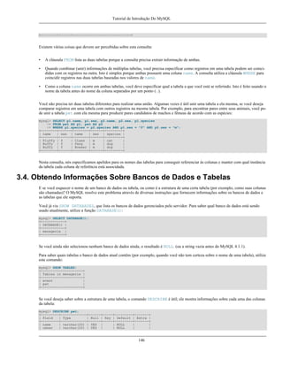 Tutorial de Introdução Do MySQL

+--------+------+-----------------------------+

Existem várias coisas que devem ser percebidas sobre esta consulta:
•

A cláusula FROM lista as duas tabelas porque a consulta precisa extrair informação de ambas.

•

Quando combinar (unir) informações de múltiplas tabelas, você precisa especificar como registros em uma tabela podem ser coincididas com os registros na outra. Isto é simples porque ambas possuem uma coluna name. A consulta utiliza a cláusula WHERE para
coincidir registros nas duas tabelas baseadas nos valores de name.

•

Como a coluna name ocorre em ambas tabelas, você deve especificar qual a tabela a que você está se referindo. Isto é feito usando o
nome da tabela antes do nome da coluna separados por um ponto (.).

Você não precisa ter duas tabelas diferentes para realizar uma união. Algumas vezes é útil unir uma tabela a ela mesma, se você deseja
comparar registros em uma tabela com outros registros na mesma tabela. Por exemplo, para encontrar pares entre seus animais, você pode unir a tabela pet com ela mesma para produzir pares candidatos de machos e fêmeas de acordo com as espécies:
mysql> SELECT p1.name, p1.sex, p2.name, p2.sex, p1.species
-> FROM pet AS p1, pet AS p2
-> WHERE p1.species = p2.species AND p1.sex = "f" AND p2.sex = "m";
+--------+------+--------+------+---------+
| name
| sex | name
| sex | species |
+--------+------+--------+------+---------+
| Fluffy | f
| Claws | m
| cat
|
| Buffy | f
| Fang
| m
| dog
|
| Buffy | f
| Bowser | m
| dog
|
+--------+------+--------+------+---------+

Nesta consulta, nós especificamos apelidos para os nomes das tabelas para conseguir referenciar às colunas e manter com qual instância
da tabela cada coluna de referência está associdada.

3.4. Obtendo Informações Sobre Bancos de Dados e Tabelas
E se você esquecer o nome de um banco de dados ou tabela, ou como é a estrutura de uma certa tabela (por exemplo, como suas colunas
são chamadas)? O MySQL resolve este problema através de diversas instruções que fornecem informações sobre os bancos de dados e
as tabelas que ele suporta.
Você já viu SHOW DATABASES, que lista os bancos de dados gerenciados pelo servidor. Para saber qual banco de dados está sendo
usado atualmente, utilize a função DATABASE():
mysql> SELECT DATABASE();
+------------+
| DATABASE() |
+------------+
| menagerie |
+------------+

Se você ainda não selecionou nenhum banco de dados ainda, o resultado é NULL. (ou a string vazia antes do MySQL 4.1.1).
Para saber quais tabelas o banco de dados atual contêm (por exemplo, quando você não tem certeza sobre o nome de uma tabela), utilize
este comando:
mysql> SHOW TABLES;
+---------------------+
| Tables in menagerie |
+---------------------+
| event
|
| pet
|
+---------------------+

Se você deseja saber sobre a estrutura de uma tabela, o comando DESCRIBE é útil; ele mostra informações sobre cada uma das colunas
da tabela:
mysql> DESCRIBE pet;
+---------+-------------+------+-----+---------+-------+
| Field
| Type
| Null | Key | Default | Extra |
+---------+-------------+------+-----+---------+-------+
| name
| varchar(20) | YES |
| NULL
|
|
| owner
| varchar(20) | YES |
| NULL
|
|

146

 