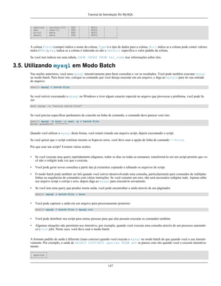 Tutorial de Introdução Do MySQL

| species | varchar(20) | YES |
| NULL
|
|
| sex
| char(1)
| YES |
| NULL
|
|
| birth
| date
| YES |
| NULL
|
|
| death
| date
| YES |
| NULL
|
|
+---------+-------------+------+-----+---------+-------+

A coluna Field (campo) indica o nome da coluna, Type é o tipo de dados para a coluna, Null indica se a coluna pode conter valores
nulos (NULL), key indica se a coluna é indexada ou não e Default especifica o valor padrão da coluna.
Se você tem índices em uma tabela, SHOW INDEX FROM tbl_nome traz informações sobre eles.

3.5. Utilizando mysql em Modo Batch
Nas seções anteriores, você usou mysql interativamente para fazer consultas e ver os resultados. Você pode também executar mysql
no modo batch. Para fazer isto, coloque os comando que você deseja executar em um arquivo, e diga ao mysqld para ler sua entrada
do arquivo:
shell> mysql < batch-file

Se você estiver executando o mysql no Windows e tiver algum caracter especial no arquivo que provocou o problema, você pode fazer:
dos> mysql -e "source batch-file"

Se você precisa especificar parâmetros de conexão na linha de comando, o comando deve parecer com isto:
shell> mysql -h host -u user -p < batch-file
Enter password: ********

Quando você utilizar o mysql desta forma, você estará criando um arquivo script, depois executando o script.
Se você quiser que o script continue mesmo se hopuver erros, você deve usar a opção de linha de comando --force.
Por que usar um script? Existem várias razões:
•

Se você executa uma query repetidamente (digamos, todos os dias ou todas as semanas), transformá-lo em um script permite que você não o redigite toda vez que o executa.

•

Você pode gerar novas consultas a partir das já existentes copiando e editando os arquivos de script.

•

O modo batch pode também ser útil quando você estiver desenvolvendo uma consulta, particularmente para comandos de múltiplas
linhas ou sequências de comandos com várias instruções. Se você cometer um erro, não será necessário redigitar tudo. Apenas edite
seu arquivo script e corrija o erro, depois diga ao mysql para executá-lo novamente.

•

Se você tem uma query que produz muita saída, você pode encaminhar a saída através de um páginador.
shell> mysql < batch-file | more

•

Você pode capturar a saída em um arquivo para processamento posterior:
shell> mysql < batch-file > mysql.out

•

Você pode distribuir seu script para outras pessoas para que elas possam executar os comandos também.

•

Algumas situações não permitem uso interativo, por exemplo, quando você executa uma consulta através de um processo automático (cron job). Neste caso, você deve usar o modo batch.

A formato padrão de saída é diferente (mais conciso) quando você executa o mysql no modo batch do que quando você o usa interativamente. Por exemplo, a saída de SELECT DISTINCT species FROM pet se parece com isto quando você o executa interativamente:
+---------+
| species |
+---------+

147

 