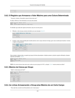 Tutorial de Introdução Do MySQL

+---------+
|
4 |
+---------+

3.6.2. O Registro que Armazena o Valor Máximo para uma Coluna Determinada
``Encontre o número, fornecedor e preço do ítem mais caro.''
No SQL ANSI isto é feito fácilmente com uma sub-consulta:
SELECT article, dealer, price
FROM
shop
WHERE price=(SELECT MAX(price) FROM shop);

No MySQL (que ainda não suporta sub-selects), faça isto em dois passos:
1.

Obtenha o valor do preço máximo da tabela com uma instrução SELECT.
mysql> SELECT MAX(price) FROM shop;
+------------+
| MAX(price) |
+------------+
|
19.95 |
+------------+

2.

Usando o valor 19.95 mostrado pela consulta anterior como o preço máximo do artigo, grave uma consulta para localizar e mostrar
o registro correspondente:
mysql> SELECT article, dealer, price
-> FROM
shop
-> WHERE price=19.95;
+---------+--------+-------+
| article | dealer | price |
+---------+--------+-------+
|
0004 | D
| 19.95 |
+---------+--------+-------+

Outra solução é ordenar todos os registros por preço de forma descendente e obtenha somente o primeiro registro utilizando a cláusula
específica do MySQL LIMIT:
SELECT article, dealer, price
FROM
shop
ORDER BY price DESC
LIMIT 1;

NOTA: Se existir diversos ítens mais caros, cada um com um preço de 19.95, a solução LIMIT mostra somente um deles !

3.6.3. Máximo da Coluna por Grupo
``Qual é o maior preço por ítem?''
SELECT article, MAX(price) AS price
FROM
shop
GROUP BY article
+---------+-------+
| article | price |
+---------+-------+
|
0001 | 3.99 |
|
0002 | 10.99 |
|
0003 | 1.69 |
|
0004 | 19.95 |
+---------+-------+

3.6.4. As Linhas Armazenando o Group-wise Máximo de um Certo Campo
``Para cada ítem, encontre o(s) fornecedor(s) com o maior preço.''
149

 