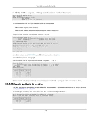 Tutorial de Introdução Do MySQL

No SQL-99 (e MySQL 4.1 ou superior), o problema pode ser solucionado com uma subconsulta como esta:
SELECT article, dealer, price
FROM
shop s1
WHERE price=(SELECT MAX(s2.price)
FROM shop s2
WHERE s1.article = s2.article);

Em versões anteriores a do MySQL 4.1 é melhor fazê-lo em diversos passos:
1.

Obtenha a lista de pares (article,maxprice).

2.

Para cada ítem, obtenha os registros correspondentes que tenham o maior preço.

Isto pode ser feito facilmente com uma tabela temporária e um join:
CREATE TEMPORARY TABLE tmp (
article INT(4) UNSIGNED ZEROFILL DEFAULT '0000' NOT NULL,
price
DOUBLE(16,2)
DEFAULT '0.00' NOT NULL);
LOCK TABLES shop READ;
INSERT INTO tmp SELECT article, MAX(price) FROM shop GROUP BY article;
SELECT shop.article, dealer, shop.price FROM shop, tmp
WHERE shop.article=tmp.article AND shop.price=tmp.price;
UNLOCK TABLES;
DROP TABLE tmp;

Se você não usar uma tabela TEMPORÁRIA, você deve bloquear também a tabela tmp.
``Posso fazer isto com uma única query?''
Sim, mas somente com um truque ineficiente chamado ``truque MAX-CONCAT'':
SELECT article,
SUBSTRING( MAX( CONCAT(LPAD(price,6,'0'),dealer) ), 7) AS dealer,
0.00+LEFT(
MAX( CONCAT(LPAD(price,6,'0'),dealer) ), 6) AS price
FROM
shop
GROUP BY article;
+---------+--------+-------+
| article | dealer | price |
+---------+--------+-------+
|
0001 | B
| 3.99 |
|
0002 | A
| 10.99 |
|
0003 | C
| 1.69 |
|
0004 | D
| 19.95 |
+---------+--------+-------+

O último exemplo pode, é claro, ser feito de uma maneira mais eficiente fazendo a separação da coluna concatenada no cliente.

3.6.5. Utilizando Variáveis de Usuário
Você pode usar variáveis de usuários no MySQL para lembrar de resultados sem a necessidade de armazená-las em variáveis no cliente.
See Secção 6.1.4, “Variáveis de Usuário”.
Por exemplo, para encontrar os ítens com os preços mais altos e mais baixos você pode fazer isto:
select @min_price:=min(price),@max_price:=max(price) from shop;
select * from shop where price=@min_price or price=@max_price;
+---------+--------+-------+
| article | dealer | price |
+---------+--------+-------+
|
0003 | D
| 1.25 |
|
0004 | D
| 19.95 |
+---------+--------+-------+

150

 