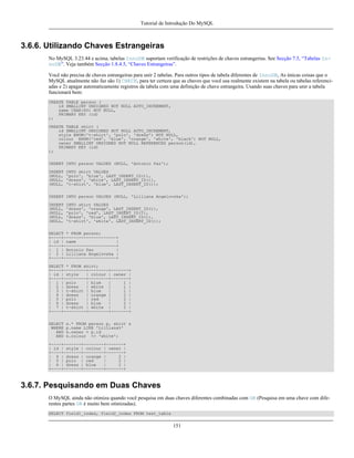 Tutorial de Introdução Do MySQL

3.6.6. Utilizando Chaves Estrangeiras
No MySQL 3.23.44 e acima, tabelas InnoDB suportam verificação de restrições de chaves estrangerias. See Secção 7.5, “Tabelas InnoDB”. Veja também Secção 1.8.4.5, “Chaves Estrangeiras”.
Você não precisa de chaves estrangeiras para unir 2 tabelas. Para outros tipos de tabela diferentes de InnoDB, As únicas coisas que o
MySQL atualmente não faz são 1) CHECK, para ter certeza que as chaves que você usa realmente existem na tabela ou tabelas referenciadas e 2) apagar automaticamente registros da tabela com uma definição de chave estrangeira. Usando suas chaves para unir a tabela
funcionará bem:
CREATE TABLE person (
id SMALLINT UNSIGNED NOT NULL AUTO_INCREMENT,
name CHAR(60) NOT NULL,
PRIMARY KEY (id)
);
CREATE TABLE shirt (
id SMALLINT UNSIGNED NOT NULL AUTO_INCREMENT,
style ENUM('t-shirt', 'polo', 'dress') NOT NULL,
colour ENUM('red', 'blue', 'orange', 'white', 'black') NOT NULL,
owner SMALLINT UNSIGNED NOT NULL REFERENCES person(id),
PRIMARY KEY (id)
);
INSERT INTO person VALUES (NULL, 'Antonio Paz');
INSERT
(NULL,
(NULL,
(NULL,

INTO shirt VALUES
'polo', 'blue', LAST_INSERT_ID()),
'dress', 'white', LAST_INSERT_ID()),
't-shirt', 'blue', LAST_INSERT_ID());

INSERT INTO person VALUES (NULL, 'Lilliana Angelovska');
INSERT
(NULL,
(NULL,
(NULL,
(NULL,

INTO shirt VALUES
'dress', 'orange', LAST_INSERT_ID()),
'polo', 'red', LAST_INSERT_ID()),
'dress', 'blue', LAST_INSERT_ID()),
't-shirt', 'white', LAST_INSERT_ID());

SELECT * FROM person;
+----+---------------------+
| id | name
|
+----+---------------------+
| 1 | Antonio Paz
|
| 2 | Lilliana Angelovska |
+----+---------------------+
SELECT * FROM shirt;
+----+---------+--------+-------+
| id | style
| colour | owner |
+----+---------+--------+-------+
| 1 | polo
| blue
|
1 |
| 2 | dress
| white |
1 |
| 3 | t-shirt | blue
|
1 |
| 4 | dress
| orange |
2 |
| 5 | polo
| red
|
2 |
| 6 | dress
| blue
|
2 |
| 7 | t-shirt | white |
2 |
+----+---------+--------+-------+
SELECT
WHERE
AND
AND

s.* FROM person p, shirt s
p.name LIKE 'Lilliana%'
s.owner = p.id
s.colour <> 'white';

+----+-------+--------+-------+
| id | style | colour | owner |
+----+-------+--------+-------+
| 4 | dress | orange |
2 |
| 5 | polo | red
|
2 |
| 6 | dress | blue
|
2 |
+----+-------+--------+-------+

3.6.7. Pesquisando em Duas Chaves
O MySQL ainda não otimiza quando você pesquisa em duas chaves diferentes combinadas com OR (Pesquisa em uma chave com diferentes partes OR é muito bem otimizadas).
SELECT field1_index, field2_index FROM test_table

151

 