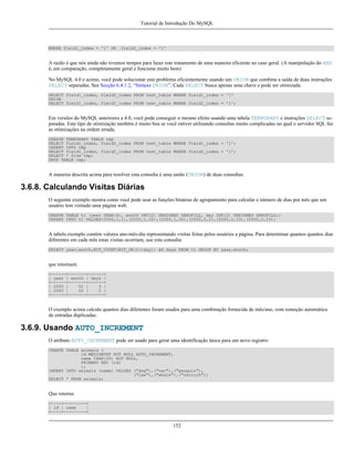 Tutorial de Introdução Do MySQL

WHERE field1_index = '1' OR

field2_index = '1'

A razão é que nós ainda não tivemos tempos para fazer este tratamento de uma maneira eficiente no caso geral. (A manipulação do AND
é, em comparação, completamente geral e funciona muito bem).
No MySQL 4.0 e acimo, você pode solucionar este problema eficientemente usando um UNION que combina a saída de duas instruções
SELECT separadas. See Secção 6.4.1.2, “Sintaxe UNION”. Cada SELECT busca apenas uma chave e pode ser otimizada.
SELECT field1_index, field2_index FROM test_table WHERE field1_index = '1'
UNION
SELECT field1_index, field2_index FROM test_table WHERE field2_index = '1';

Em versões do MySQL anteirores a 4.0, você pode conseguir o mesmo efeito usando uma tabela TEMPORARY e instruções SELECT separadas. Este tipo de otimização também é muito boa se você estiver utilizando consultas muito complicadas no qual o servidor SQL faz
as otimizações na ordem errada.
CREATE TEMPORARY TABLE tmp
SELECT field1_index, field2_index FROM test_table WHERE field1_index = '1';
INSERT INTO tmp
SELECT field1_index, field2_index FROM test_table WHERE field2_index = '1';
SELECT * from tmp;
DROP TABLE tmp;

A maneira descrita acima para resolver esta consulta é uma união (UNION) de duas consultas.

3.6.8. Calculando Visitas Diárias
O seguinte exemplo mostra como você pode usar as funções binárias de agrupamento para calcular o número de dias por mês que um
usuário tem visitado uma página web.
CREATE TABLE t1 (year YEAR(4), month INT(2) UNSIGNED ZEROFILL, day INT(2) UNSIGNED ZEROFILL);
INSERT INTO t1 VALUES(2000,1,1),(2000,1,20),(2000,1,30),(2000,2,2),(2000,2,23),(2000,2,23);

A tabela exemplo contém valores ano-mês-dia representando visitas feitas pelos usuários a página. Para determinar quantos quantos dias
diferentes em cada mês estas visitas ocorriam, use esta consulta:
SELECT year,month,BIT_COUNT(BIT_OR(1<<day)) AS days FROM t1 GROUP BY year,month;

que retornará:
+------+-------+------+
| year | month | days |
+------+-------+------+
| 2000 |
01 |
3 |
| 2000 |
02 |
2 |
+------+-------+------+

O exemplo acima calcula quantos dias diferentes foram usados para uma combinação fornecida de mês/ano, com remoção automática
de entradas duplicadas.

3.6.9. Usando AUTO_INCREMENT
O atributo AUTO_INCREMENT pode ser usado para gerar uma identificação única para um novo registro:
CREATE TABLE animals (
id MEDIUMINT NOT NULL AUTO_INCREMENT,
name CHAR(30) NOT NULL,
PRIMARY KEY (id)
);
INSERT INTO animals (name) VALUES ("dog"),("cat"),("penguin"),
("lax"),("whale"),("ostrich");
SELECT * FROM animals;

Que retorna:
+----+---------+
| id | name
|
+----+---------+

152

 