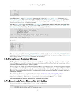 Tutorial de Introdução Do MySQL

| 1 | dog
|
| 2 | cat
|
| 3 | penguin |
| 4 | lax
|
| 5 | whale
|
| 6 | ostrich |
+----+---------+

Você pode recuperar o valor AUTO_INCREMENT mais recente com a função SQL LAST_INSERT_ID() ou a função da API C
mysql_insert_id(). Nota: para uma inserção de várias linhas LAST_INSERT_ID()/mysql_insert_id() retornará atualmente a AUTO_INCREMENT chave da primeira linha inserida. Isto permite que inserções multi-linhas sejam reproduzidas corretamente em outros servidores em uma configração de replicação.
Para tabelas MyISAM e BDB você pode especificar AUTO_INCREMENT em uma coluna secundária em um índice multi-coluna. Neste
caso, o valor gerado para a coluna AUTO_INCREMENT é calculado como MAX(auto_increment_column)+1) WHERE prefix=given-prefix. Isto é útil quando você quer colocar dados em grupos ordenados.
CREATE TABLE animals (
grp ENUM('fish','mammal','bird') NOT NULL,
id MEDIUMINT NOT NULL AUTO_INCREMENT,
name CHAR(30) NOT NULL,
PRIMARY KEY (grp,id)
);
INSERT INTO animals (grp,name) VALUES("mammal","dog"),("mammal","cat"),
("bird","penguin"),("fish","lax"),("mammal","whale"),
("bird","ostrich");
SELECT * FROM animals ORDER BY grp,id;

Que retorna:
+--------+----+---------+
| grp
| id | name
|
+--------+----+---------+
| fish
| 1 | lax
|
| mammal | 1 | dog
|
| mammal | 2 | cat
|
| mammal | 3 | whale
|
| bird
| 1 | penguin |
| bird
| 2 | ostrich |
+--------+----+---------+

Note que neste caso (quando o valor AUTO_INCREMENT é parte de um índice multi-coluna), o valor de AUTO_INCREMENT será reutilizado se você deletar a linha com o maior valor AUTO_INCREMENT em qualquer grupo. Isto caontece mesmo para tabelas MyISAM,
para as quais os valores AUTO_INCREMENT normalmente não são reusados.)

3.7. Consultas de Projetos Gêmeos
Em Analytikerna e Lentus, nós estamos fazendo os sistemas e trabalho de campo para um grande projeto de pesquisa. Este projeto é
uma colaboração entre o Institudo de Medicina Ambiental em Karolinksa Institutet Stockholm e a Seção de Pesquisa Clínica em Envelhecimento e Psicologia na University of Southern California.
O projeto envolve uma parte de seleção onde todos os gêmeos na Suécia mais velhos que 65 anos são entrevistados por telefone. Gêmeos que preenchem certos critérios passam para o próximo estágio. Neste estágio posterior, gêmeos que desejam participar são visitados
por uma equipe de doutores/enfermeiros. Alguns dos consultas incluem exames físicos e neuropsicológico, testes de laboratório, imagem neural, determinação do estado psicológico e coletas de histórico familiar. Adicionalmente, dados são coletados em fatores de riscos médicos e ambientais.
Mais informações sobre o estudos dos gêmeos pode ser encontrados em: http://www.mep.ki.se/twinreg/index_en.html
A parte posterior do projeto é administrada com uma interface Web escrita utilizando a linguagem Perl e o MySQL.
Cada noite todos dados das entrevistas são movidos para um banco de dados MySQL.

3.7.1. Encontrando Todos Gêmeos Não-distribuídos
A seguinte consulta é usada para determinar quem vai na segunda parte do projeto:
SELECT
CONCAT(p1.id, p1.tvab) + 0 AS tvid,
CONCAT(p1.christian_name, " ", p1.surname) AS Name,

153

 