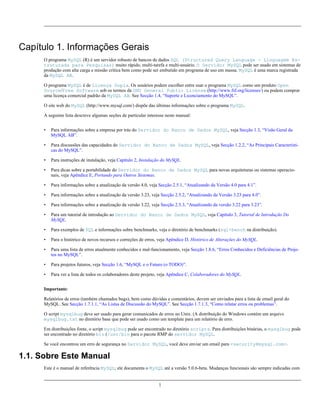 Capítulo 1. Informações Gerais
O programa MySQL (R) é um servidor robusto de bancos de dados SQL (Structured Query Language - Linguagem Estruturada para Pesquisas) muito rápido, multi-tarefa e multi-usuário. O Servidor MySQL pode ser usado em sistemas de
produção com alta carga e missão crítica bem como pode ser embutido em programa de uso em massa. MySQL é uma marca registrada
da MySQL AB.
O programa MySQL é de Licença Dupla. Os usuários podem escolher entre usar o programa MySQL como um produto Open
Source/Free Software sob os termos da GNU General Public License (http://www.fsf.org/licenses/) ou podem comprar
uma licença comercial padrão da MySQL AB. See Secção 1.4, “Suporte e Licenciamento do MySQL”.
O site web do MySQL (http://www.mysql.com/) dispõe das últimas informações sobre o programa MySQL.
A seguinte lista descreve algumas seções de particular interesse neste manual:
•

Para informações sobre a empresa por trás do Servidor do Banco de Dados MySQL, veja Secção 1.3, “Visão Geral da
MySQL AB”.

•

Para discussões das capacidades do Servidor do Banco de Dados MySQL, veja Secção 1.2.2, “As Principais Características do MySQL”.

•

Para instruções de instalação, veja Capítulo 2, Instalação do MySQL.

•

Para dicas sobre a portabilidade do Servidor do Banco de Dados MySQL para novas arquiteturas ou sistemas operacionais, veja Apêndice E, Portando para Outros Sistemas.

•

Para informações sobre a atualização da versão 4.0, veja Secção 2.5.1, “Atualizando da Versão 4.0 para 4.1”.

•

Para informações sobre a atualização da versão 3.23, veja Secção 2.5.2, “Atualizando da Versão 3.23 para 4.0”.

•

Para informações sobre a atualização da versão 3.22, veja Secção 2.5.3, “Atualizando da versão 3.22 para 3.23”.

•

Para um tutorial de introdução ao Servidor do Banco de Dados MySQL, veja Capítulo 3, Tutorial de Introdução Do
MySQL.

•

Para exemplos de SQL e informações sobre benchmarks, veja o diretório de benchmarks (sql-bench na distribuição).

•

Para o histórico de novos recursos e correções de erros, veja Apêndice D, Histórico de Alterações do MySQL.

•

Para uma lista de erros atualmente conhecidos e mal-funcionamento, veja Secção 1.8.6, “Erros Conhecidos e Deficiências de Projetos no MySQL”.

•

Para projetos futuros, veja Secção 1.6, “MySQL e o Futuro (o TODO)”.

•

Para ver a lista de todos os colaboradores deste projeto, veja Apêndice C, Colaboradores do MySQL.

Importante:
Relatórios de erros (também chamados bugs), bem como dúvidas e comentários, devem ser enviados para a lista de email geral do
MySQL. See Secção 1.7.1.1, “As Listas de Discussão do MySQL”. See Secção 1.7.1.3, “Como relatar erros ou problemas”.
O script mysqlbug deve ser usado para gerar comunicados de erros no Unix. (A distribuição do Windows contém um arquivo
mysqlbug.txt no diretório base que pode ser usado como um template para um relatório de erro.
Em distribuições fonte, o script mysqlbug pode ser encontrado no diretório scripts. Para distribuições binárias, o mysqlbug pode
ser encontrado no diretório bin (/usr/bin para o pacote RMP do servidor MySQL.
Se você encontrou um erro de segurança no Servidor MySQL, você deve enviar um email para <security@mysql.com>.

1.1. Sobre Este Manual
Este é o manual de referência MySQL; ele documenta o MySQL até a versão 5.0.6-beta. Mudanças funcionais são sempre indicadas com

1

 