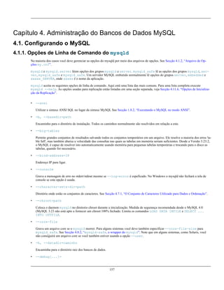 Capítulo 4. Administração do Bancos de Dados MySQL
4.1. Configurando o MySQL
4.1.1. Opções de Linha de Comando do mysqld
Na maioria dos casos você deve gerenciar as opções do mysqld por meio dos arquivos de opções. See Secção 4.1.2, “Arquivo de Opções my.cnf”.
mysqld e mysqld.server lêem opções dos grupos mysqld e server. mysqld_safe lê as opções dos grupos mysqld, server, mysqld_safe e mysqld_safe. Um servidor MySQL embutido normalmente lê opções do grupos server, embedded e
xxxxx_SERVER, onde xxxxx é o nome da aplicação.
mysqld aceita os seguintes opções de linha de comando. Aqui está uma lista das mais comuns. Para uma lista completa execute
mysqld --help. As opções usadas para replicação estào listadas em uma seção separada, veja Secção 4.11.6, “Opções de Inicialização da Replicação”.
•

--ansi
Utilizar a sintaxe ANSI SQL no lugar da sintaxe MySQL See Secção 1.8.2, “Executando o MySQL no modo ANSI”.

•

-b, --basedir=path
Encaminho para o diretório de instalação. Todos os caminhos normalmente são resolvidos em relação a este.

•

--big-tables
Permite grandes conjuntos de resultados salvando todos os conjuntos temporários em um arquivo. Ele resolve a maioria dos erros 'table full', mas também abaixa a velocidade das consultas nas quais as tabelas em memória seriam suficientes. Desde a Versão 3.23.2,
o MySQL é capaz de resolver isto automaticamente usando memória para pequenas tabelas temporárias e trocando para o disco as
tabelas, quando for necessário.

•

--bind-address=IP
Endereço IP para ligar.

•

--console
Grava a mensagem de erro no stderr/stdout mesmo se --log-error é espeficado. No Windows o mysqld não fechará a tela de
console se esta opção é usada.

•

--character-sets-dir=path
Diretório onde estão os conjuntos de caracteres. See Secção 4.7.1, “O Conjunto de Caracteres Utilizado para Dados e Ordenação”.

•

--chroot=path
Coloca o daemon mysqld no diretorio chroot durante a inicialização. Medida de segurança recomendada desde o MySQL 4.0
(MySQL 3.23 não está apto a fornecer um chroot 100% fechado. Limita os comandos LOAD DATA INFILE e SELECT ...
INTO OUTFILE.

•

--core-file
Grava um arquivo core se o mysqld morrer. Para alguns sistemas você deve também especificar --core-file-size para
mysqld_safe. See Secção 4.8.2, “mysqld-safe, o wrapper do mysqld”. Note que em alguns sistemas, como Solaris, você
não consiguirá um arquivo core se você também estiver usando a opção --user.

•

-h, --datadir=caminho
Encaminha para o diretório raiz dos bancos de dados.

•

--debug[...]=

157

 
