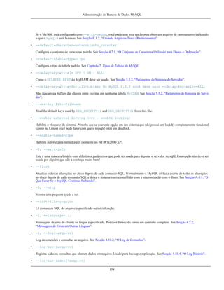 Administração do Bancos de Dados MySQL

Se o MySQL está configurado com --with-debug, você pode usar esta opção para obter um arquivo de rastreamento indicando
o que o mysqld está fazendo. See Secção E.1.2, “Criando Arquivos Trace (Rastreamento)”.
•

--default-character-set=conjunto_caracter
Configura o conjunto de caracteres padrão. See Secção 4.7.1, “O Conjunto de Caracteres Utilizado para Dados e Ordenação”.

•

--default-table-type=tipo
Configura o tipo de tabela padrão. See Capítulo 7, Tipos de Tabela do MySQL.

•

--delay-key-write[= OFF | ON | ALL]
Como o DELAYED KEYS do MyISAM deve ser usado. See Secção 5.5.2, “Parâmetros de Sintonia do Servidor”.

•

--delay-key-write-for-all-tables; No MySQL 4.0.3 você deve usar --delay-key-write=ALL.
Não descarrega buffers das chaves entre escritas em nenhuma tabela MyISAM. See Secção 5.5.2, “Parâmetros de Sintonia do Servidor”.

•

--des-key-file=filename
Read the default keys used by DES_ENCRYPT() and DES_DECRYPT() from this file.

•

--enable-external-locking (era --enable-locking)
Habilita o bloqueio do sistema. Perceba que se usar esta opção em um sistema que não possui um lockd() completamente funcional
(como no Linux) você pode fazer com que o mysqld entre em deadlock.

•

--enable-named-pipe
Habilita suporte para named pipes (somente no NT/Win2000/XP).

•

-T, --exit-info
Esta é uma máscara binária com diferêntes parâmetros que pode ser usada para depurar o servidor mysqld; Esta opção não deve ser
usada por alguém que não a conheça muito bem!

•

--flush
Atualiza todas as alterações no disco depois de cada comando SQL. Normalmente o MySQL só faz a escrita de todas as alterações
no disco depois de cada comando SQL e deixa o sistema operacional lidar com a sincronização com o disco. See Secção A.4.1, “O
Que Fazer Se o MySQL Continua Falhando”.

•

-?, --help
Mostra uma pequena ajuda e sai.

•

--init-file=arquivo
Lê comandos SQL do arquivo especificado na inicialização.

•

-L, --language=...
Mensagens de erro do cliente na língua especificada. Pode ser fornecido como um caminho completo. See Secção 4.7.2,
“Mensagens de Erros em Outras Línguas”.

•

-l, --log[=arquivo]
Log de conexões e consultas ao arquivo. See Secção 4.10.2, “O Log de Consultas”.

•

--log-bin=[arquivo]
Registra todas as consultas que alteram dados em arquivo. Usado para backup e replicação. See Secção 4.10.4, “O Log Binário”.

•

--log-bin-index[=arquivo]
158

 