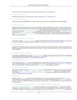 Administração do Bancos de Dados MySQL

Arquivo de índice para nomes de arquivos de log binario. See Secção 4.10.4, “O Log Binário”.
•

--log-error[=arquivo]
Registra mensagens de erro e inicialização neste arquivo. See Secção 4.10.1, “O Log de Erros”.

•

--log-isam[=arquivo]
Log de todas alterações ISAM/MyISAM no arquivo (usado somente quando estiver depurando bancos ISAM/MyISAM).

•

--log-long-format
Registra algumas informações extras nos aruivos de log (log de atualizações, log binário de atualizações e log de consultas lentas,
independente de qual está ativado). Por exemplo, nome do usuário e timestamp são registrados para a consulta. Se você estiver usando --log-slow-queries e --log-long-format, então consultas que não estão usando índices são registradas ao log de
consultas lentas. Note que --log-long-format está obsoleto a partir do MySQL versão 4.1, quando --log-short-format
foi introduzido (--log-long-format é a configuração padrão desde a versão 4.1). Note também que a partir do MySQL 4.1, a
opção --log-queries-not-using-indexes está disponível para propósito de registro de consultas que não usam índices
para o log de consultas lentas.

•

--log-queries-not-using-indexes
Se você estiver usando --log-slow-queries, então consultas que não estão usando índices estão registradas no log de consultas lentas. Esta opções está disponível a partir do MySQL 4.1. See Secção 4.10.5, “O Log para Consultas Lentas”.

•

--log-short-format
Registra menos informações extras nos aruivos de log (log de atualizações, log binário de atualizações e log de consultas lentas, independente de qual está ativado). Por exemplo, nome do usuário e timestamp são registrados para a consulta. Esta opção foi introduzida no MySQL 4.1.

•

--log-slow-queries[=arquivo]
Log de todas as consultas que levam mais de long_query_time segundos de execução para um arquivo. Note que o padrão para
a quantidade de informação registrada alterou no MySQL 4.1. Veja as opções --log-long-format e --log-long-format
para mais detalhes. See Secção 4.10.5, “O Log para Consultas Lentas”.

•

--log-update[=arquivo]
Log de atualizações para file.# onde # é um número único se não for fornecido. See Secção 4.10.3, “O Log de Atualizações”. O
log de atualização estáobsoleto e será removido no MySQL 5.0; você deve usar o log binário em seu lugar (--log-bin). See Secção 4.10.4, “O Log Binário”. A partir da versão 5.0, usar --log-update apenar ligará o log binário.

•

--low-priority-updates
Operações de alterações das tabelas (INSERT/DELETE/UPDATE) irão ter prioridade menor do que as selects. Isto também pode ser
feito usando {INSERT | REPLACE | UPDATE | DELETE} LOW_PRIORITY ... para baixar a prioridade de somente
uma consulta, ou SET OPTION SQL_LOW_PRIORITY_UPDATES=1 para alterar a prioridade em uma única thread. See Secção 5.3.2, “Detalhes sobre Lock de Tabelas”.

•

--memlock
Bloqueia o processo mysqld na memória. Isto funciona somente se o seu sistema suportar a chamada de sistema mklockall()
(como no Solaris). Isto pode ajudar se você tiver um problema no qual o sistema operacional faz com que o mysqld faça a troca
em disco. Note que o uso desta opção exige que você execute o servidor como root, que normalmente não é uma boa idéia por razões de segurança.

•

--myisam-recover [=opção[,opção...]]] onde opção é qualquer combinação
de DEFAULT, BACKUP, FORCE ou QUICK. Você também pode configurar isto explicitamente para "" se você deseja desabilitar
esta opção. Se esta opção for usada, o mysqld irá conferir na abertura se a tabela está marcada como quebrada ou se a tabela não
foi fechada corretamente. (A última opção funciona somente se você estiver executando com --skip-locking). Se este for o ca159

 