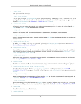 Administração do Bancos de Dados MySQL

•

--safe-mode
Salta alguns estágios de otimização.

•

--safe-show-database
Com esta opção, o comando SHOW DATABASES retorna apenas aqueles bancos de dados para os quais o usuário tem algum tipo de
privilégio. Desde a versão 4.0.2 esta opção esta obsoleta e não faz nada (a opção está habilitada por padrão) já que agora temos o
privilégio SHOW DATABASES. See Secção 4.4.1, “A Sintaxe de GRANT e REVOKE”.

•

--safe-user-create
Se isto estiver ativo, um usuário não pode criar novos usuários com o comando GRANT, se o usuário não ter o privilégio de INSERT na tabela mysql.user ou em alguma coluna desta tabela.

•

--skip-bdb
Disabilita o uso de tabelas BDB. Isto economizará memória e pode aumentar a velocidade de algumas operações.

•

--skip-concurrent-insert
Desliga a habilidade de selecionar e inserir ao mesmo tempo em tabelas MyISAM. (Isto só é usado se você achar que encontrou um
erro neste recurso).

•

--skip-delay-key-write;
No MySQL 4.0.3 você deve usar --delay-key-write=OFF. Ignore a opção DELAY_KEY_WRITE para todas as tabelas. See Secção 5.5.2, “Parâmetros de Sintonia do Servidor”.

•

--skip-grant-tables
Esta opção faz com que o servidor não use o sistema de privilégio. Isto dá a todos acesso pleno a todos os bancos de dados! (Você
pode dizer a um servidor em execução para iniciar a usar as tabelas de permissão novamente executando mysqladmin flushprivileges ou mysqladmin reload.)

•

--skip-host-cache
Nunca utiliza cache para nomes de máquina para resoluções de nomes mais rápidos, mas pesquisa o servidor DNS em todas conexões. See Secção 5.5.5, “Como o MySQL Utiliza o DNS”.

•

--skip-innodb
Disabilita o uso de tabelas Innodb. Isto irá economizar memória, espaço em disco e aumentar a velocidade de algumas operações.

•

--skip-external-locking (era --skip-locking)
Não utilizar bloqueio de sistema. Para usar isamchk ou myisamchk você deve desligar o servidor. See Secção 1.2.3,
“Estabilidade do MySQL”. Perceba que na Versão 3.23 do MySQL pode ser usado REPAIR e CHECK para reparar/conferir tabelas
MyISAM.

•

--skip-name-resolve
Nomes de máquinas não são resolvidos. Todos os valores da coluna Host nas tabelas de permissões devem conter números IP ou
localhost. See Secção 5.5.5, “Como o MySQL Utiliza o DNS”.

•

--skip-networking
Não escutair conexões TCP/IP. Toda interação com mysqld deve ser feito através de named pipes ou sockets Unix. Esta opção é
altamente recomendada para sistemas onde requisições locais são permitidas. See Secção 5.5.5, “Como o MySQL Utiliza o DNS”.

•

--skip-new
Não utilizar rotinas novas, possívelmente erradas.

•

--skip-symlink

161

 