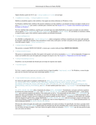 Administração do Bancos de Dados MySQL

Opção obsoleta a partir da 4.0.13; use --skip-symbolic-links em seu lugar.
•

--symbolic-links, --skip-symbolic-links
Habilita ou desabilita suporte a link simbólico. Esta opção tem efeitos diferentes no Windows e Unix.
No Windows, habilitar links simbílicos lhe permite estabelecer um link simbólico a um diretório de banco de dadosi criando um arquivo directory.sym que contém o caminho para o diretório real. See Secção 5.6.1.3, “Usando Links Simbólicos para Bancos
de Dados no Windows”.
No Unix, habilitar links simbólicos, significa que você pode ligar uma tabela MyISAM ou um arquivo de dados em outro dirtório
com as opções INDEX DIRECTORY ou DATA DIRECTORY da instrução CREATE TABLE. Se você deletar ou renomear a tabela,
os arquivos para o qual o link simbólico aponta também será deletado/renomeado.

•

--skip-safemalloc
Se o MySQL é configurado com --with-debug=full, todos os programas verificam a memória por erros para cada operação
de alocação e liberação de memória. Esta consistência é muito lenta, assim para o servidor você pode evitá-la, quando você não precisar dela usando a opção --skip-safemalloc.

•

--skip-show-database
Não permite o comando 'SHOW DATABASE', a menos que o usuário tenha privilégio SHOW DATABASES.

•

--skip-stack-trace
Não gravar os rastreamentos de pilha. Esta opção é útil quando você estiver executando o mysqld sob um depurador. El alguns sistemas você também deve usar esta opção para conseguir um arquivo core. See Secção E.1, “Depurando um Servidor MySQL”.

•

--skip-thread-priority
Desabilita o uso de prioridade das threads para um tempo de resposta mais rápido.

•

--socket=path

No Unix, o arquivo socket para usar em conexões locais no lugar do padrão /tmp/mysql.sock. No Windows, o nome do pipe
para usar em conexões locais que usam named pipe (padrão MySQL).

•

--sql-mode=value[,value[,value...]]
Os valores de opção pode ser qualquer combinação de: REAL_AS_FLOAT, PIPES_AS_CONCAT, ANSI_QUOTES, IGNORE_SPACE, ONLY_FULL_GROUP_BY, NO_UNSIGNED_SUBTRACTION, NO_AUTO_VALUE_ON_ZERO,
NO_TABLE_OPTIONS, NO_FIELD_OPTIONS, NO_KEY_OPTIONS, NO_DIR_IN_CREATE, MYSQL323, MYSQL40, DB2,
MAXDB, MSSQL, ORACLE, POSTGRESQL, ou ANSI. O valor também pode ficar vazio (--sql-mode="") se você desejar limpála.
NO_AUTO_VALUE_ON_ZERO afeta o tratamento de colunas AUTO_INCREMENT. Normalmente, você gera a próxima sequência
de números da coluna inserindo NULL ou 0 nela. NO_AUTO_VALUE_ON_ZERO omite este comportamento para 0, assim apenas
NULL gera a próxima sequência de números. Este modo pode ser útil se 0 foi armazenado em uma coluna AUTO_INCREMENT da
tabela (isto não é recomendado). Por exemplo, se você fizer um dumpo de uma tabela com mysqldump e então recarregá-la, normalmente o MySQL ira gerar uma nova sequência de números quando encontrar valores 0, resultando em uma tabela com conteúdo
diferente daquele do qual foi feito o dump. Habilitando NO_AUTO_VALUE_ON_ZERO antes de recarregar o arquivo de dump soluciona este problema. (A partir do MySQL 4.1.1, quando este valor se tornar disponível, o mysqldump inclui automaticamente a saída do dump para habilitar NO_AUTO_VALUE_ON_ZERO.)
Diversos dos valores de opção são usados para compatibilidade com outros servidores. Se especificado, eles fazer o servidor omitir
da saída de SHOW CREATE TABLE aquelas partes da instrução que não são entendidas pelas versões anteriores do MySQL ou outros servidores de banco de dados. Usar estes valores de opções resulta em instruções CREATE TABLE que são mais portáveis para
usar com outros servidores:

162

 