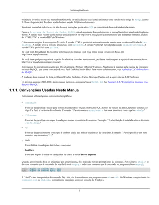 Informações Gerais

referência a versão, assim este manual também pode ser utilizado caso você esteja utilizando uma versão mais antiga do MySQL (como
3.23 ou 4.0-produção). Também a referências a versão 5.0 (desenvolvimento).
Sendo um manual de referência, ele não fornece instruções gerais sobre SQL ou conceitos de banco de dados relacionais.
Como o Programa da Banco de Dados MySQL está sob constante desenvolvimento, o manual também é atualizado freqüentemente. A versão mais recente deste manual está disponível em http://www.mysql.com/documentation/ em diferentes formatos, incluindo HTML, PDF, e versões HLP do Windows.
O documento original é uma arquivo Texinfo. A versão HTML é produzida automaticamente usando uma versão modificada do texi2html. A versão texto e Info são produzidas com makeinfo. A versão PostScript é produzida usando texi2dvi e dvips. A
versão PDF é produzida com pdftex.
Se você tiver dificuldades de encontrar informações no manual, você pode tentar nossa versão com busca em
http://www.mysql.com/doc/.
Se você tiver qualquer sugestão a respeito de adições e correções neste manual, por favor envie-os para a equipe de documentação em
http://www.mysql.com/company/contact/.
Este manual foi inicialmente escrito por David Axmark e Michael (Monty) Widenius. Atualmente é mantido pela Equipe de Documentação da MySQL, que conta com Arjen Lentz, Paul DuBois e Stefan Hinz. Para outros colaboradores, veja Apêndice C, Colaboradores
do MySQL.
A traduçao deste manual foi feita por Daniel Coelho Teobaldo e Carlos Henrique Paulino sob a supervisão da EAC Software.
Os direitos autorais (2003-2006) deste manual pertence a compania Sueca MySQL AB. See Secção 1.4.2, “Copyrights e Licenças Usadas pelo MySQL”.

1.1.1. Convenções Usadas Neste Manual
Este manual utiliza algumas convenções tipográficas:
•

constant
Fonte de largura fixa é usada para nomes de comandos e opções; instruções SQL; nomes de bancos de dados, tabelas e colunas; código C e Perl; e variáveis de ambiente. Exemplo: ``Para ver como o mysqladmin funciona, execute-o com a opção --help.''

•

filename
Fonte de largura fixa com aspas é usada para nomes e caminhos de arquivos. Exemplo: ``A distribuição é instalada sobre o diretório
/usr/local.''

•

‘c’
Fonte de largura constante com aspas é também usada para indicar sequências de caracteres. Exemplo: ``Para especificar um meta
caracter, use o caractere ‘%’.''

•

italic
Fonte Itálica é usada para dar ênfase, como aqui.

•

boldface
Fonte em negrito é usada em cabeçalhos de tabela e indicar ênfase especial.

Quando um comando deve ser executado por um programa, ele é indicado por um prompt antes do comando. Por exemplo, shell> indica um comando que é executado do seu shell atual e mysql> indica um comando que é executado no programa cliente mysql;
shell> digite um comando shell aqui
mysql> digite um comando mysql aqui

A ``shell'' é seu interpretador de comando. No Unix, ele é normalmente um programa como sh ou csh. No Windows, o equivalente é o
command.com ou cmd.exe, normalmente executado como um console do Windows.

2

 