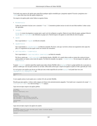 Administração do Bancos de Dados MySQL

Você pode usar arquivos de opções para especificar qualquer opção extendida que o programa suporte! Execute o programa com -help para obter uma lista das opções disponíveis.
Um arquivo de opções pode conter linhas na seguinte forma:
•

#comentario
Linhas de comentário iniciam com o caractere ‘#’ ou ‘;’. Comentários podem iniciar no meio de uma linha também. Linhas vazias
são ignoradas.

•

[grupo]
grupo é o nome do programa ou grupo para o qual você irá configurar as opções. Depois de uma linha de grupo, qualquer linha de
opção ou set-variable são referentes ao grupo até o final do arquivo de opções ou outra linha de início de grupo.

•

opção
Isto é equivalente à --opção na linha de comando.

•

opção=valor
Isto é equivalente à --opção=valor na linha de comando. Por favor, note que você deve colocar um argumento entre aspas duplas, se o argumento de uma opção conter um caracter de comentário.

•

set-variable = nome=valor
Isto é equivalente à --set-variable nome=valor na linha de comando.
Por favor, notem que --set-variable está obsoleto desde o MySQL 4.0; a partir desta versão os nomes das variáveis de programa podem ser usados como nome de opções. Na linha de comando, use apenas --nome=valor. Em um arquivo de opção, use
nome=valor.

O grupo [client] permite especificar opções para todos clientes MySQL (não o mysqld). Este é o grupo perfeito de se usar para espeficar a senha que você usa para conectar ao servidor. (Mas tenha certeza que o arquivo de opções só pode ser lido e gravado por você)
Se você quiser criar opções que devem ser lidas por uma versão específica do servidor mysqld você pode fazer isto com
[mysqld-4.0], [mysqld-4.1] etc:
[mysqld-4.0]
new

A nova opção acima só será usada com o versões 4.0.x do servidor MySQL.
Perceba que para opções e valores, todos espaços em branco são automaticamente apagados. Você pode usar a sequencia de escape 'b',
't', 'n', 'r', '' e 's' no valor da string ('s' == espaço).
Aqui está um típico arquivo de opções globais.
[client]
port=3306
socket=/tmp/mysql.sock
[mysqld]
port=3306
socket=/tmp/mysql.sock
set-variable = key_buffer_size=16M
set-variable = max_allowed_packet=1M
[mysqldump]
quick

Aqui está um típico arquivo de opções do usuário
[client]
# A senha seguinte será enviada para todos clientes MySQL
password="minha_senha"
[mysql]

165

 