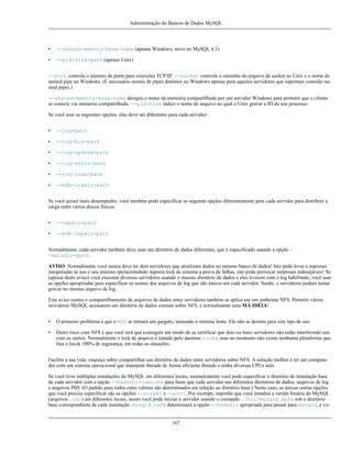 Administração do Bancos de Dados MySQL

•

--shared-memory-base-name (apenas Windows; novo no MySQL 4.1)

•

--pid-file=path (apenas Unix)

--port controla o número da porta para conexões TCP/IP. --socket controla o caminho do arquivo de socket no Unix e o nome do
named pipe no Windows. (É necessário nomes de pipes distintos no Windows apenas para aqueles servidores que suportam conexão named pipes.)
--shared-memory-base-name designa o nome da memória compartilhada por um servidor Windows para permitir que o cliente
se conecte via memória compartilhada. --pid-file indice o nome do arquivo no qual o Unix gravar a ID do seu processo.
Se você usar as seguintes opções, elas deve ser diferentes para cada servidor:
•

--log=path

•

--log-bin=path

•

--log-update=path

•

--log-error=path

•

--log-isam=path

•

--bdb-logdir=path

Se você quiser mais desempenho, você também pode especificar as seguinte opções diferentemente para cada servidor para distribuir a
carga entre vários discos físicos:
•

--tmpdir=path

•

--bdb-tmpdir=path

Normalmente, cada servidor também deve usar um diretório de dados diferentes, que é especificado usando a opção -datadir=path.
AVISO: Normalmente você nunca deve ter dois servidores que atualizam dados no mesmo banco de dados! Isto pode levar a supresas
inesperadas se seu o seu sistema operacionalnão suporta lock de sistema a prova de falhas, isto pode provocar surpresas indesejáveis! Se
(apesar deste aviso) você executar diversos servidores usando o mesmo diretório de dados e eles tiverem com o log habilitado, você usar
as opções apropriadas para especificar os nomes dos arquivos de log que são únicos em cada servidor. Senão, o servidores podem tentar
gravar no mesmo arquivo de log.
Este aviso contra o compartilhamento de arquivos de dados entre servidores também se aplica em um ambeinte NFS. Permitir vários
servidores MySQL acessarem um diretório de dados comum sobre NFS, é normalmente uma MÁ IDÉIA!
•

O primeiro problema é que o NFS se tornará um gargalo, tornando o sistema lento. Ele não se destina para este tipo de uso.

•

Outro risco com NFS é que você terá que conseguir um modo de se certificar que dois ou mais servidores não estão interferindo uns
com os outros. Normalmente o lock de arquivo é tratado pelo daemon lockd, mas no momento não existe nenhuma plataforma que
fara o locck 100% de segurança, em todas as situações.

Facilite a sua vida: esqueça sobre compartilhar um diretório de dados entre servidores sobre NFS. A solução melhor é ter um computador com um sistema operacional que manipule threads de forma eficiente threads e tenha diversas CPUs nele.
Se você tiver múltiplas instalações do MySQL em diferentes locais, normalemente você pode especificar o diretório de instalação base
de cada servidor com a opção --basedir=caminho para fazer que cada servidor use diferentes diretórios de dados, arquivos de log
e arquivos PID. (O padrão para todos estes valores são determinados em relação ao diretório base.) Neste caso, as únicas outras opções
que você precisa especificar são as opções --socket e --port. Por exempo, suponha que você instalou a versão binária do MySQL
(arquivos .tar) em diferentes locais, assim você pode iniciar o servidor usando o comando ./bin/mysqld_safe sob o diretório
base correspondente de cada instalação. mysqld_safe determinará a opção --basedir apropriada para passar para mysqld, e vo-

167

 