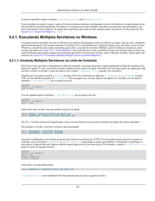 Administração do Bancos de Dados MySQL

cê precisa especificar apenas as opções --socket e --port para o mysqld_safe.
Como discutido nas seções a seguir, é possível iniciar servidores adicionais configurando variáveis de ambiente ou especificando as opções de linha de comando apropriada. No entanto, se você precisa executar múltiplos servidores em uma base mais permanente, será
mais coonveniente usar os arquivos de opções para especificar, para cada servidor, aquelas opções que devem ser únicas para ele. See
Secção 4.1.2, “Arquivo de Opções my.cnf”.

4.2.1. Executando Múltiplos Servidores no Windows
Você pode executar múltiplos servidor no Windows iniciando-os manualmente a partir da linha de comando, cada um com o parâmetro
operacional apropriado. Em sistemas baseados no Windows NT, você também tem a opção de instalar vários servidores como serviços
Windows e executá-los deste modo. Instruções gerais sobre a execucão de servidores MySQL a partir da linha de comando ou como
serviços são dados em Secção 2.6.1, “Notas Windows”. Esta seção descreve como se certificar de que você inicioou cada servidor com
valores diferentes para aquelas opções de inicialização que devem ser unicas por servidor, como o diretório de dados. (Estas opções são
descritas em Secção 4.2, “Executando Múltiplos MySQL Servers na Mesma Máquina”.)

4.2.1.1. Iniciando Múltiplos Servidores na Linha de Comando
Para iniciar vários servidores manualmente na linha de comando, você pode especificar a opção apropriada na linha de comando ou no
arquivo de opções. É mais conveniente colocar as opções em um arquivo de opção. Para fazer isto, crie uma arquivo de opção para cada
servidor e mostre ao servidor o nome do arquivo com a opção --defaults-file quando você executá-lo.
Suponha que você queira executar o mysqld na porta 3307 com um diretório de dados de C:mydata1, e mysqld-max na porta
3308 com um diretório de dados de C:mydata2. Para conseguir isto, crie dois arquivos de opções. Por exemplo, crie um arquivo
chamado C:my-opts1.cnf que se pareça com isto:
[mysqld]
datadir = C:/mydata1
port = 3307

Crie um segundo arquivo chamado C:my-opts2.cnf que se pareça com isto:
[mysqld]
datadir = C:/mydata2
port = 3308

Então inicie cada servidor com seus próprios arquivos de opção:
shell> mysqld --defaults-file=C:my-opts1.cnf
shell> mysqld-max --defaults-file=C:my-opts2.cnf

(No NT, o servidor iniciará em segundo plano, assim você precisará enviar estes dois comandos em janelas de console separadas.)
Para desligar o servidor, você deve conectar a porta apropriada:
shell> mysqladmin --port=3307 shutdown
shell> mysqladmin --port=3308 shutdown

Servidores configurados como descrito permitirá que clientes se conectem por TCP/IP. Se você também quiser permitir conexões named pipe, use os servidores mysqld-nt ou mysqld-max-nt e especifique as opção que habilitem o named pipe e especifique os
seus nomes. (Cada servidor que suporta conexões named pipes deve ter um nome único). Por exemplo, o arquivo C:my-opts1.cnf
pode ser escrito da seguinte maneira:
[mysqld]
datadir = C:/mydata1
port = 3307
enable-named-pipe
socket = mypipe1

Estão inicie o servidor desta forma:
shell> mysqld-nt --defaults-file=C:my-opts1.cnf

C:my-opts2.cnf seria modificado de forma parecida para uso com o segundo servidor.

168

 