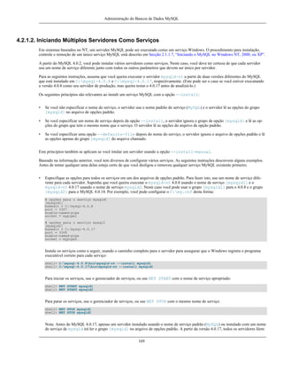 Administração do Bancos de Dados MySQL

4.2.1.2. Iniciando Múltiplos Servidores Como Serviços
Em sistemas baseados no NT, um servidor MySQL pode ser executado como um serviço Windows. O procedimento para instalação,
controle e remoção de um único serviço MySQL está descrito em Secção 2.1.1.7, “Iniciando o MySQL no Windows NT, 2000, ou XP”.
A partir do MySQL 4.0.2, você pode instalar vários servidores como serviços. Neste caso, você deve ter certeza de que cada servidor
usa um nome de serviço diferente junto com todos os outros parâmetros que devem ser único por servidor.
Para as seguintes instruções, assuma que você queira executar o servidor mysqld-nt a partir de duas versões diferentes do MySQL
que está instalado em C:mysql-4.0.8 e C:mysql-4.0.17, respectivamente. (Este pode ser o caso se você estiver executando
a versão 4.0.8 como seu servidor de produção, mas queira testar o 4.0.17 antes de atualizá-lo.)
Os seguintes princípios são relevantes ao instalr um serviço MySQL com a opção --install:
•

Se você não especificar o nome do serviço, o servidor usa o nome padrão do serviço (MySQL) e o servidor lê as opções do grupo
[mysqld] no arquivo de opções padrão.

•

Se você especificar um nome de serviço depois da opção --install, o servidor ignora o grupo de opção [mysqld] e lê as opções do grupo que tem o mesmo nome que o serviço. O servidor lê as opções do arquivo de opção padrão.

•

Se você especificar uma opção --defaults-file depois do nome do serviço, o servidor ignora o arquivo de opções padrão e lê
as opções apenas do grupo [mysqld] do arquivo chamado.

Este princípios também se aplicam se você intalar um servidor usando a opção --install-manual.
Baseado na informação anterior, você tem diversos de configurar vários serviços. As seguintes instruções descrevem alguns exemplos.
Antes de tentar qualquer uma delas esteja certo de que você desligou e removeu qualquer serviço MySQL existente primeiro.
•

Especifique as opções para todos os serviços em um dos arquivos de opções padrão. Para fazer isto, use um nome de serviço diferente para cada servidor. Suponha que você queira executar o mysqld-nt 4.0.8 usando o nome de serviço [mysqld1] e o
mysqld-nt 4.0.17 usando o nome de serviço mysqld2. Neste caso você pode usar o grupo [mysqld1] para o 4.0.8 e o grupo
[mysqld2] para o MySQL 4.0.14. Por exemplo, você pode configurar o C:my.cnf desta forma:
# opções para o serviço mysqld1
[mysqld1]
basedir = C:/mysql-4.0.8
port = 3307
enable-named-pipe
socket = mypipe1
# opções para o serviço mysql2
[mysqld2]
basedir = C:/mysql-4.0.17
port = 3308
enable-named-pipe
socket = mypipe2

Instale os serviços como a seguir, usando o caminho completo para o servidor para assegurar que o Windows registra o programa
executável correto para cada serviço:
shell> C:mysql-4.0.8binmysqld-nt --install mysqld1
shell> C:mysql-4.0.17binmysqld-nt --install mysqld2

Para iniciar os serviços, use o gerenciador de serviços, ou use NET START com o nome de serviço apropriado:
shell> NET START mysqld1
shell> NET START mysqld2

Para parar os serviços, use o gerenciador de serviços, ou use NET STOP com o mesmo nome de serviço.
shell> NET STOP mysqld1
shell> NET STOP mysqld2

Nota: Antes do MySQL 4.0.17, apenas um servidor instalado usando o nome de serviço padrão (MySQL) ou instalado com um nome
de serviço de mysqld irá ler o grupo [mysqld] no arquivo de opções padrão. A partir da versão 4.0.17, todos os servidores lêem
169

 
