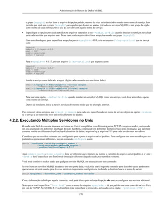 Administração do Bancos de Dados MySQL

o grupo [mysqld] se eles lêem o arquivo de opções padrão, mesmo de esles estão instalados usando outro nome de serviço. Isto
permite que você use o grupo [mysqld] para opções que devam ser usadas por todos os serviços MySQL, e um grupo de opção
com o nome de cada serviço para o uso do servidor com aquele nome de serviço.
•

Especifique as opções para cada servidor em arquivos separados e use --defaults-file quando instalar os serviços para dizer
para cada servidor que arquivo usar. Neste caso, cada arquivo deve listar as opções usando um grupo [mysqld].
Com esta abordagem, para especificar as opções para o mysqld-nt 4.0.8, crie um arquivo C:my-opts1.cnf que se pareça
com:
[mysqld]
basedir = C:/mysql-4.0.8
port = 3307
enable-named-pipe
socket = mypipe1

Para o mysqld-nt 4.0.17, crie um arquivo C:my-opts2.cnf que se pareça com:
[mysqld]
basedir = C:/mysql-4.0.17
port = 3308
enable-named-pipe
socket = mypipe2

Instale o serviço como indicado a seguir (digite cada comando em uma única linha):
shell> C:mysql-4.0.8binmysqld-nt --install mysqld1
--defaults-file=C:my-opts1.cnf
shell> C:mysql-4.0.17binmysqld-nt --install mysqld2
--defaults-file=C:my-opts2.cnf

Para usar uma opção --defaults-file quando instalar um servidor MySQL como um serviço, você deve anteceder a opção
com o nome do serviço.
Depois de instalarm, inicie e para os serviços do mesmo modo que no exemplo anterior.
Para remover vários serviços, use mysqld --remove para cada um, especificando um nome de serviço depois da opção --remove
se o serviço a ser removido tiver um nome difertente do padrão.

4.2.2. Executando Múltiplos Servidores no Unix
O modo mais fácil de executar diversos servidores no Unix é compilá-los com diferentes portas TCP/IP e arquivos socket, assim cada
um está escutando em diferentes interfaces de rede. Também, compilando em diferentes diretórios bases para instalação, que automaticamente resulta em diferentes localizações de diretórios de dados, arquivos log e arquivos PID para cada um dos seus servidores.
Considere que um servidor existente está configurado para a porta e arquivo socket padrões. Para configurar um novo servidor para ter
parâmetros operacionais diferentes, use um comando configure assim:
shell> ./configure --with-tcp-port=port_number 
--with-unix-socket-path=nome_arquivo 
--prefix=/usr/local/mysql-4.0.17

Aqui número_porta e nome_arquivo deve ser diferente que o número da porta e o caminho do arquivo socket padrões e o valor -prefix deve especificar um diretório de instalação diferente daquele usado pelo servidor existente.
Você pode conferir o socket usado por qualquer servidor MySQL em execução com este comando:
Se você tem um servidor MySQL escutando em uma porta dada, você pode usar o seguinte comando para descobrir quaie parâmetros
operacionais ele está usando para diversas variáveis importantes configuráveis, incluíndo o diretório base e o nome do socket:
shell> mysqladmin --host=host_name --port=port_number variables

Com a informação exibida por aquele comando, você pode dizer quais valores de opção não usar ao configurar um servidor adicional.
Note que se você especificar ``localhost'' como o nome da máquina, mysqladmin irá por padrão usar uma conexão sockets Unix
em vez de TCP/IP. No MySQL 4.1 você também pode especificar o protocolo a ser usado com a opção --protocol={TCP |
170

 