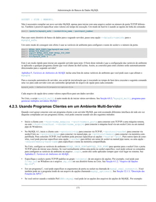 Administração do Bancos de Dados MySQL

SOCKET | PIPE | MEMORY}.
Não é necessário compilar um novo servidor MySQL apenas para iniciar com uma arquivo socket ou número de porta TCP/IP diferentes. Também é possível especificar estes valores em tempo de execução. Um modo de fazê-lo é usando as opções de linha de comando:
shell> /path/to/mysqld_safe --socket=file_name --port=port_number

Para usar outro diretório de banco de dados para o segundo servidor, passe uma opção --datadir=caminho para o
mysqld_safe.
Um outro modo de conseguir este efeito é usar as variáveis de ambiente para configurar o nome do socket e o número da porta:
shell>
shell>
shell>
shell>
shell>

MYSQL_UNIX_PORT=/tmp/mysqld-new.sock
MYSQL_TCP_PORT=3307
export MYSQL_UNIX_PORT MYSQL_TCP_PORT
scripts/mysql_install_db
bin/mysqld_safe &

Este é um modo rápido para iniciar um segundo servidor para teste. O bom deste método é que a configuração das variáveis de ambiente
se aplicarão a qualquer programa cliente que você chame da shell acima. Assim, as conexões para estes clientes serão automaticamente
direcionadas para o segundo servidor!
Apêndice F, Variáveis de Ambientes do MySQL inclue uma lista de outras variáveis de ambiente que você pode usar e que afetam o
mysqld.
Para a execução automatica do servidor, seu script de inicialização que é executado no tempo de boot deve executar o seguinte comando
uma vez para cada servidor com um caminmho apropriado do arquivo de opção para cada comando:
mysqld_safe --defaults-file=path-to-option-file

Cada arquivo de opção deve conter valores específicos para um dados servidor.
No Unix, o script mysqld_multi é outro modo de de iniciar vários servidores. See Secção 4.8.3, “mysqld_multi, programa para
gerenciar múltiplos servidores MySQL”.

4.2.3. Usando Programas Clientes em um Ambiente Multi-Servidor
Quando você quiser conectar com um programa cliente a um servidor MySQL que está escutando diferentes interfaces de rede em vez
daquelas compiladas em seu programa cliente, você pode conectar usando um dos seguintes métodos:
•

Inicie o cliente com --host=nome_máquina --port=número_porta para conectar com TCP/IP a uma máquina remota,
ou com --host=localhost --socket=nome_arquivo para conectar a máquina local via um socket Unix ou um named
pipe do Windowes.

•

No MySQL 4.1, inicie o cliente com --protocol=tcp para conectar via TCP/IP, --protocol=socket para conectar via
socket Unix ou --protocol=pipe para conectar via named pipe, ou --protocol=memory para conectar via memória compartilhada. Para conexões TCP/IP, você também pode precisar especificar as opções --host e --port. Para outros tipos de conexões, você pode precisar especificar uma opção --socket para definir um nome de socket ou named pipe name, ou uma opção -shared-memory-base-name para especificar o nome da memória compartilhada.
No Unix, configure as variáveis de ambiente MYSQL_UNIX_PORT e MYSQL_TCP_PORT para apontar para o socket Unix e porta
TCP/IP antes de iniciar seus clientes. Se você normalmente utiliza uma porta ou socket específico, você pode colocar os comandos
para configurar as variáveis de ambiente no arquivo .login, assim eles serão aplicados sempre quer você logar no sistema. See
Apêndice F, Variáveis de Ambientes do MySQL.

•

Especifique o socket e porta TCP/IP padrões no grupo [clients] de um arquivo de opções. Por exemplo, você pode usar
C:my.cnf no WIndows ou o arquivo .my.cnf em seu diretório home no Unix. See Secção 4.1.2, “Arquivo de Opções
my.cnf”.

•

Em um programa C, você pode especificar os argumentos de porta ou socket na chamada de mysql_real_connect(). Você
também pode ter o programa lendo de um arquivo de opções chamando mysql_options(). See Secção 12.1.3, “Descrição das
Funções da API C”.

•

Se você estiver usando o módulo Perl DBD::mysql você pode ler as opções dos arquivos de opções do MySQL. Por exemplo:

171

 