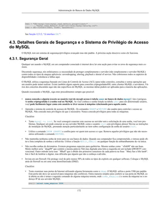Administração do Bancos de Dados MySQL

$dsn = "DBI:mysql:test;mysql_read_default_group=client;"
. "mysql_read_default_file=/usr/local/mysql/data/my.cnf";
$dbh = DBI->connect($dsn, $user, $password);

See Secção 12.5.2, “A interface DBI”.

4.3. Detalhes Gerais de Segurança e o Sistema de Privilégio de Acesso
do MySQL
O MySQL tem um sistema de segurança/privilégios avançado mas não padrão. A próxima seção descreve como ele funciona.

4.3.1. Segurança Geral
Qualquer um usando o MySQL em um computador conectado à internet deve ler esta seção para evitar os erros de segurança mais comuns.
Discutindo segurança, nós enfatizamos a a necessidade de proteger completamente o servidor (não simplesmente o servidor MySQL)
contra todos os tipos de ataques aplicáveis: eavesdropping, altering, playback e denial of service. Não cobriremos todos os aspectos de
disponibilidade e tolerância a falhas aqui.
O MySQL utiliza a segurança baseado em Listas de Controle de Acesso (ACL) para todas conexões, consultas e outras operações que
um usuário pode tentar realizar. Existe também algum suporte para conexões criptografadasSSL entre clientes MySQL e servidores. Vários dos conceitos discutidos aqui não são específicos do MySQL; as mesmas idéias podem ser aplicadas para a maioria das aplicações.
Quando executando o MySQL, siga estes procedimentos sempre que possível:
•

nunca conceda a alguém (exceto ao usuário root do mysql) acesso à tabela user no banco de dados mysql!. Isto é perigoso.
A senha criptografada é a senha real no MySQL. Se você conhece a senha listada na tabela user para um determinado usuário,
você pode facilmente logar como este usuário se tiver acesso à máquina relacionada para aquela conta.

•

Aprenda o sistema de controle de acessos do MySQL. Os comandos GRANT e REVOKE são usados para controlar o acesso ao
MySQL. Não conceda mais privilégios do que o necessário. Nunca conceda privilégios para todas as máquinas.
Checklist:
•

Tente mysql -u root. Se você conseguir conectar com sucesso ao servidor sem a solicitação de uma senha, você tem problemas. Qualquer um pode conectar ao seu servidor MySQL como o usuário root com privilégios plenos! Revise as instruções
de instalação do MySQL, prestando atenção particularmente ao item sobre configuração da senha do usuário root.

•

Utilize o comando SHOW GRANTS e confira para ver quem tem acesso a o que. Remova aqueles privilégios que não são necessários utilizando o comando REVOKE.

•

Não mantenha nenhuma senha de texto puro no seu banco de dados. Quando seu computador fica comprometido, o intruso pode obter a lista completa de senhas e utilizá-las. Utilize a função MD5(), SHA1() ou qualquer função de embaralhamento de via única.

•

Não escolha senhas de dicionários. Existem programas especiais para quebrá-las. Mesmo senhas como ``xfish98'' não sao boas.
Muito melhor seria ``duag98'' que contém a mesma palavra 'fish mas digitada uma letra a esquerda em um teclado QWERTY convencional. Outro método seria usar ``Mhall'' que é obtido dos primeiros caracteres de cada palavra na frase ``Mary has a litle lamb''.
Isto é fácil de lembrar e digitar, mas dificulta que alguém que não a conheça a advinhe.

•

Invista em um firewall. Ele protege você de pelo menos 50% de todos os tipos de exploits em qualquer software. Coloque o MySQL
atrás do firewall ou em uma zona desmilitarizada (DMZ).
Checklist:
•

Tente examinar suas portas da Internet utilizando alguma ferramenta como o nmap. O MySQL utiliza a porta 3306 por padrão.
Esta porta não deve ser acessível para máquinas não confiáveis. Outra maneira simples para conferir se sua porta do MySQL está aberta ou não é tentar o seguinte comando de alguma máquina remota, onde nome_máquina é o nome da máquina ou o endereço IP de seu servidor MySQL:
shell> telnet nome_máquina 3306

172

 