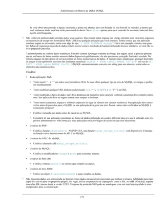 Administração do Bancos de Dados MySQL

Se você obter uma conexão e alguns caracteres, a porta está aberta e deve ser fechada no seu firewall ou roteador, a menos que
você realmente tenha uma boa razão para mantê-la aberta. Se o telnet apenas parar ou a conexão for recusada, tudo está bem;
a porta está bloqueada.
•

Não confie em nenhum dado incluídos pelos seus usuários. Eles podem tentar enganar seu código entrando com caracteres especiais
ou sequencias de escape nos formulários Web, URLS ou qualquer aplicação que você construa. Tenha certeza que sua aplicação
continua segura se um usuário entrar com algo do tipo ``; DROP DATABASE mysql;''. Este é um exemplo extremo, mas grandes falhas de segurança ou perda de dados podem ocorrer como o resultado de hackers utilizando técnicas similares, se você não estiver preparado para eles.
Também lembre de conferir dados numéricos. Um erro comum é proteger somente as strings. Em alguns casos as pessoas pensam
que se um banco de dados contém somente dados disponíveis publicamente, ele não precisa ser protegido. Isto não é verdade. No
mínimo ataques do tipo denial-of-service podem ser feitos nestes bancos de dados. A maneira mais simples para proteger deste tipo
de ataque é usar apóstrofos em torno das contantes numéricas: SELECT * FROM tabela WHERE ID='234' em vez de SELECT * FROM table WHERE ID=234. O MySQL automaticamente converte esta string para um número e corta todos os
símbolos não-numéricos dela.
Checklist:
•

Todas aplicações Web:
•
•

Tente modificar qualquer URL dinâmica adicionando %22 (‘"’), %23 (‘#’) e %27 (‘'’) na URL.

•

Tente modificar os tipos de dados nas URLs dinâmicas de numérico para caractere contendo caracteres dos exemplos anteriores. Sua aplicação deve ser segura contra estes ataques e similares.

•

Tente inserir caracteres, espaços e símbolos especiais no lugar de número nos campos numéricos. Sua aplicação deve removê-los antes de passá-los para o MySQL ou sua aplicação deve gerar um erro. Passar valores não verificados ao MySQL é
extramente perigoso!

•

Confira o tamanho dos dados antes de passá-los ao MySQL.

•
•

Tente inserir ‘'’ e ‘"’ em todos seus formulários Web. Se você obter qualquer tipo de erro do MySQL, investigue o problema imediatamente.

Considere ter sua aplicação conectando ao banco de dados utilizando um usuário diferente doq ue o que é utilizado com propósitos administrativos. Não forneça às suas aplicações mais privilégios de acesso do que elas necessitam.

Usuários do PHP:
•

•

Usuários do API C do MySQL:
•

•

Confira o método quote() ou utilize aspas simples ou duplas.

Usuários do Java JDBC:
•

•

Confira os modificadores escape e quote para consultas streams.

Usuários do Perl DBI:
•

•

Confira a chamada API mysql_escape_string().

Usuários do MySQL:
•

•

Confira a função addslashes(). No PHP 4.0.3, uma função mysql_escape_string() está disponível e é baseada
na função com o mesmo nome da API C do MySQL.

Utilize um objeto PreparedStatement e aspas simples ou duplas.

Não transmita dados sem criptografia na Internet. Estes dados são acessíveis para todos que tenham o tempo e habilidade para interceptá-lo e usá-lo para seu propósito próprio. No lugar, utilize um protocolo de criptografia como o SSL ou SSH. O MySQL suporta
conexões SSL interno desde a versão 3.23.9. O repasse de portas do SSH pode ser usado para criar um tunel criptografado (e com
compressão) para a comunicação.

173

 