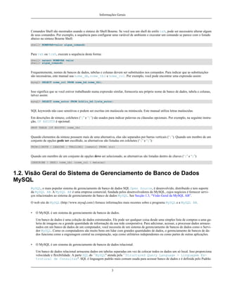 Informações Gerais

Comandos Shell são mostrados usando a sintaxe do Shell Bourne. Se você usa um shell do estilo csh, pode ser necessário alterar algum
de seus comandos. Por exemplo, a sequência para configurar uma variável de ambiente e executar um comando se parece com o listado
abaixo na sintaxe Bourne Shell:
shell> NOMEVAR=valor algum_comando

Para csh ou tcsh, execute a sequência desta forma:
shell> setenv NOMEVAR valor
shell> algum_comando

Frequentemente, nomes de bancos de dados, tabelas e colunas devem ser substituídos nos comandos. Para indicar que as substituições
são necessárias, este manual usa nome_db, nome_tbl e nome_col. Por exemplo, você pode encontrar uma expressão assim:
mysql> SELECT nome_col FROM nome_bd.nome_tbl;

Isso significa que se você estiver trabalhando numa expressão similar, forneceria seu próprio nome de banco de dados, tabela e colunas,
talvez assim:
mysql> SELECT nome_autor FROM biblio_bd.lista_autor;

SQL keywords não caso sensitivas e podem ser escritas em maiúscula ou minúscula. Este manual utiliza letras maiúsculas.
Em descrições de sintaxe, colchetes (‘[’ e ‘]’) são usados para indicar palavras ou cláusulas opcionais. Por exemplo, na seguinte instrução, IF EXISTS é opcional:
DROP TABLE [IF EXISTS] nome_tbl

Quando elementos da sintaxe possuem mais de uma alternativa, elas são separados por barras verticais (‘|’). Quando um menbro de um
conjunto de opções pode ser escolhido, as alternativas são listadas em colchetes (‘[’ e ‘]’):
TRIM([[BOTH | LEADING | TRAILING] [remstr] FROM] str)

Quando um membro de um conjunto de opções deve ser selecionado, as alternativas são listadas dentro de chaves (‘{’ e ‘}’):
{DESCRIBE | DESC} nome_tbl {nome_col | metacar}

1.2. Visão Geral do Sistema de Gerenciamento de Banco de Dados
MySQL
MySQL, o mais popular sistema de gerenciamento de banco de dados SQL Open Source, é desenvolvido, distribuído e tem suporte
da MySQL AB. A MySQL AB é uma empresa comercial, fundada pelos desenvolvedores do MySQL, cujos negócios é fornecer serviços relacionados ao sistema de gerenciamento de banco de dados MySQL. See Secção 1.3, “Visão Geral da MySQL AB”.
O web site do MySQL (http://www.mysql.com/) fornece informações mais recentes sobre e programa MySQL e a MySQL AB.
•

O MySQL é um sistema de gerenciamento de bancos de dados.
Um banco de dados é uma coleção de dados estruturados. Ele pode ser qualquer coisa desde uma simples lista de compras a uma galeria de imagens ou a grande quantidade de informação da sua rede coorporativa. Para adicionar, acessar, e processar dados armazenados em um banco de dados de um computador, você necessita de um sistema de gerenciamento de bancos de dados como o Servidor MySQL. Como os computadores são muito bons em lidar com grandes quantidades de dados, o gerenciamento de bancos de dados funciona como a engrenagem central na computação, seja como utilitários independentes ou como partes de outras aplicações.

•

O MySQL é um sistema de gerenciamento de bancos de dados relacional.
Um banco de dados relacional armazena dados em tabelas separadas em vez de colocar todos os dados um só local. Isso proporciona
velocidade e flexibilidade. A parte SQL do ``MySQL'' atenda pela ``Structured Query Language - Linguagem Estrutural de Consultas''. SQL é linguagem padrão mais comum usada para acessar banco de dados e é definida pelo Padrão

3

 