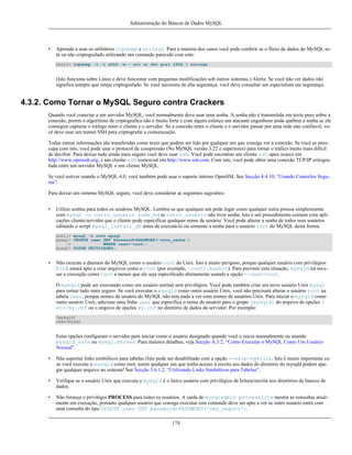 Administração do Bancos de Dados MySQL

•

Aprenda a usar os utilitários tcpdump e strings. Para a maioria dos casos você pode conferir se o fluxo de dados do MySQL está ou não criptografado utilizando um comando parecido com este:
shell> tcpdump -l -i eth0 -w - src or dst port 3306 | strings

(Isto funciona sobre Linux e deve funcionar com pequenas modificações sob outros sistemas.) Alerta: Se você não ver dados não
significa sempre que esteja criptografado. Se você necessita de alta segurança, você deve consultar um especialista em segurança.

4.3.2. Como Tornar o MySQL Seguro contra Crackers
Quando você conectar a um servidor MySQL, você normalmente deve usar uma senha. A senha não é transmitida em texto puro sobre a
conexão, porém o algorítimo de criptografica não é muito forte e com algum esforço um atacante engenhoso pode quebrar a senha se ele
conseguir capturar o tráfego entre o cliente e o servidor. Se a conexão entre o cliente e o servidor passar por uma rede não confiável, você deve usar um tunnel SSH para criptografar a comunicação.
Todas outras informações são transferidas como texto que podem ser lido por qualquer um que consiga ver a conexão. Se você se preocupa com isto, você pode usar o protocol de compressão (No MySQL versão 3.22 e superiores) para tornar o tráfico muito mais dificil
de decifrar. Para deixar tudo ainda mais seguro você deve usar ssh. Você pode encontrar um cliente ssh open source em
http://www.openssh.org, e um cliente ssh comercial em http://www.ssh.com. Com isto, você pode obter uma conexão TCP/IP critografada entre um servidor MySQL e um cliente MySQL.
Se você estiver usando o MySQL 4.0, você também pode usar o suporte interno OpenSSL See Secção 4.4.10, “Usando Conexões Seguras”.
Para deixar um sistema MySQL seguro, você deve considerar as seguintes sugestões:
•

Utilize senhas para todos os usuários MySQL. Lembre-se que qualquer um pode logar como qualquer outra pessoa simplesmente
com mysql -u outro_usuário nome_bd se outro_usuário não tiver senha. Isto é um procedimento comum com aplicações cliente/servidor que o cliente pode especificar qualquer nome de usuário. Você pode alterar a senha de todos seus usuários
editando o script mysql_install_db antes de executá-lo ou somente a senha para o usuário root do MySQL desta forma:
shell> mysql -u root mysql
mysql> UPDATE user SET Password=PASSWORD('nova_senha')
->
WHERE user='root';
mysql> FLUSH PRIVILEGES;

•

Não execute o daemon do MySQL como o usuário root do Unix. Isto é muito perigoso, porque qualquer usuário com privilégios
FILE estará apto a criar arquivos como o root (por exemplo, ~root/.bashrc). Para prevenir esta situação, mysqld irá recusar a execução como root a menos que ele seja especificado diretamente usando a opção --user=root.
O mysqld pode ser executado como um usuário normal sem privilégios. Você pode também criar um novo usuário Unix mysql
para tornar tudo mais seguro. Se você executar o mysqld como outro usuário Unix, você não precisará alterar o usuário root na
tabela user, porque nomes de usuário do MySQL não tem nada a ver com nomes de usuários Unix. Para iniciar o mysqld como
outro usuário Unix, adicione uma linha user que especifica o nome de usuário para o grupo [mysqld] do arquivo de opções /
etc/my.cnf ou o arquivo de opções my.cnf no diretório de dados do servidor. Por exemplo:
[mysqld]
user=mysql

Estas opções configuram o servidor para iniciar como o usuário designado quando você o inicia manualmente ou usando
mysqld_safe ou mysql.server. Para maiores detalhes, veja Secção A.3.2, “Como Executar o MySQL Como Um Usuário
Normal”.
•

Não suportar links simbólicos para tabelas (Isto pode ser desabilitado com a opção --skip-symlink. Isto é muito importante caso você execute o mysqld como root, assim qualquer um que tenha acesso à escrita aos dados do diretório do mysqld podem apagar qualquer arquivo no sistema! See Secção 5.6.1.2, “Utilizando Links Simbólicos para Tabelas”.

•

Verfique se o usuário Unix que executa o mysqld é o único usuário com privilégios de leitura/escrita nos diretórios de bancos de
dados.

•

Não forneça o privilégio PROCESS para todos os usuários. A saída de mysqladmin processlits mostra as consultas atualmente em execução, portanto qualquer usuário que consiga executar este comando deve ser apto a ver se outro usuário entra com
uma consulta do tipo UPDATE user SET password=PASSWORD('não_seguro').
174

 