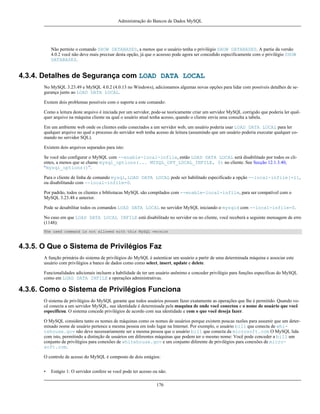 Administração do Bancos de Dados MySQL

Não permite o comando SHOW DATABASES, a menos que o usuário tenha o privilégio SHOW DATABASES. A partie da versão
4.0.2 você não deve mais precisar desta opção, já que o aceesso pode agora ser concedido especificamente com o privilégio SHOW
DATABASES.

4.3.4. Detalhes de Segurança com LOAD DATA LOCAL
No MySQL 3.23.49 e MySQL 4.0.2 (4.0.13 no Windows), adicionamos algumas novas opções para lidar com possíveis detalhes de segurança junto ao LOAD DATA LOCAL.
Exstem dois problemas possíveis com o suporte a este comando:
Como a leitura deste arquivo é iniciada por um servidor, pode-se teoricamente criar um servidor MySQL corrigido que poderia ler qualquer arquivo na máquina cliente na qual o usuário atual tenha acesso, quando o cliente envia uma consulta a tabela.
Em um ambiente web onde os clientes estão conectados a um servidor web, um usuário poderia usar LOAD DATA LOCAL para ler
qualquer arquivo no qual o processo do servidor web tenha acesso de leitura (assumindo que um usuário poderia executar qualquer comando no servidor SQL).
Existem dois arquivos separados para isto:
Se você não configurar o MySQL com --enable-local-infile, então LOAD DATA LOCAL será disabilitado por todos os clientes, a menos que se chame mysql_options(... MYSQL_OPT_LOCAL_INFILE, 0) no cliente. See Secção 12.1.3.40,
“mysql_options()”.
Para o cliente de linha de comando mysql, LOAD DATA LOCAL pode ser habilitado especificado a opção --local-infile[=1],
ou disabilitando com --local-infile=0.
Por padrão, todos os clientes e bibliotacas MySQL são compilados com --enable-local-infile, para ser compatível com o
MySQL 3.23.48 e anterior.
Pode se desabilitar todos os comandos LOAD DATA LOCAL no servidor MySQL iniciando o mysqld com --local-infile=0.
No caso em que LOAD DATA LOCAL INFILE está disabilitado no servidor ou no cliente, você receberá a seguinte mensagem de erro
(1148):
The used command is not allowed with this MySQL version

4.3.5. O Que o Sistema de Privilégios Faz
A função primária do sistema de privilégios do MySQL é autenticar um usuário a partir de uma determinada máquina e associar este
usuário com privilégios a banco de dados como como select, insert, update e delete.
Funcionalidades adicionais incluem a habilidade de ter um usuário anônimo e conceder privilégio para funções específicas do MySQL
como em LOAD DATA INFILE e operações administrativas.

4.3.6. Como o Sistema de Privilégios Funciona
O sistema de privilégios do MySQL garante que todos usuários possam fazer exatamente as operações que lhe é permitido. Quando você conecta a um servidor MySQL, sua identidade é determinada pela maquina de onde você conectou e o nome de usuário que você
especificou. O sistema concede privilégios de acordo com sua identidade e com o que você deseja fazer.
O MySQL considera tanto os nomes de máquinas como os nomes de usuários porque existem poucas razões para assumir que um determinado nome de usuário pertence a mesma pessoa em todo lugar na Internet. Por exemplo, o usuário bill que conecta de whitehouse.gov não deve necessariamente ser a mesma pessoa que o usuário bill que conecta da microsoft.com O MySQL lida
com isto, permitindo a distinção de usuários em diferentes máquinas que podem ter o mesmo nome: Você pode conceder a bill um
conjunto de privilégios para conexões de whitehouse.gov e um conjunto diferente de privilégios para conexões de microsoft.com.
O controle de acesso do MySQL é composto de dois estágios:
•

Estágio 1: O servidor confere se você pode ter acesso ou não.
176

 
